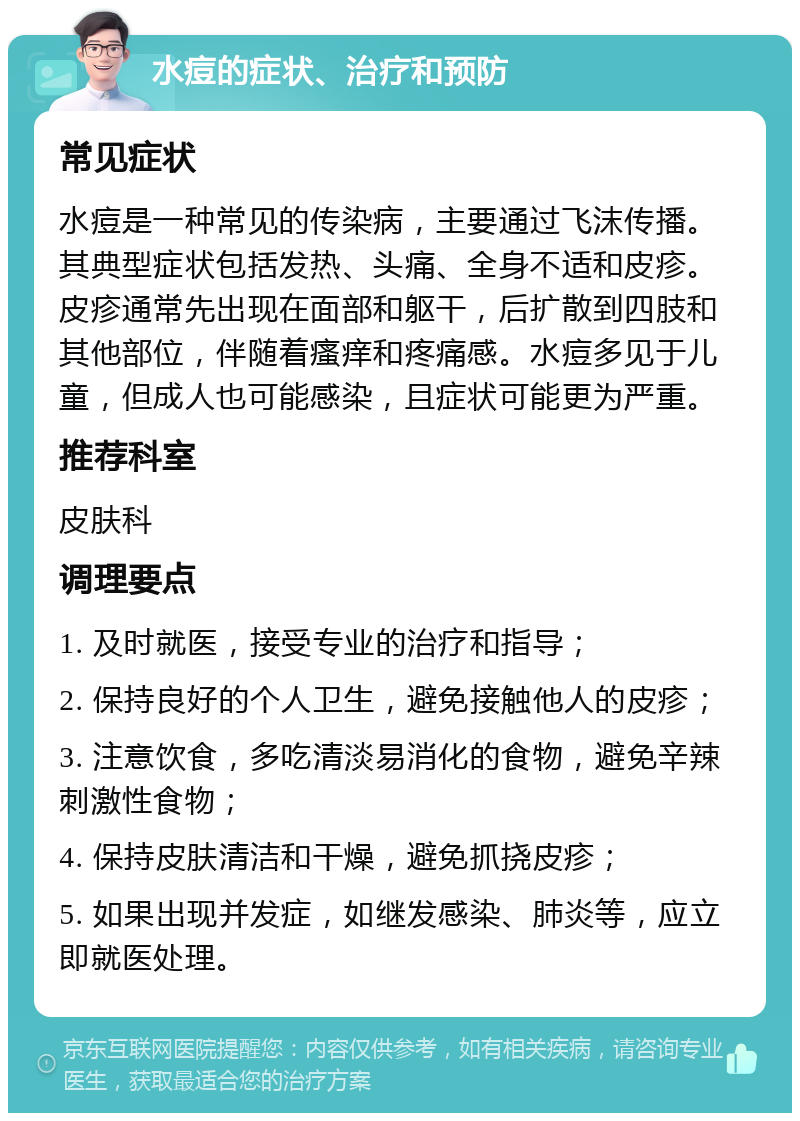 水痘的症状、治疗和预防 常见症状 水痘是一种常见的传染病，主要通过飞沫传播。其典型症状包括发热、头痛、全身不适和皮疹。皮疹通常先出现在面部和躯干，后扩散到四肢和其他部位，伴随着瘙痒和疼痛感。水痘多见于儿童，但成人也可能感染，且症状可能更为严重。 推荐科室 皮肤科 调理要点 1. 及时就医，接受专业的治疗和指导； 2. 保持良好的个人卫生，避免接触他人的皮疹； 3. 注意饮食，多吃清淡易消化的食物，避免辛辣刺激性食物； 4. 保持皮肤清洁和干燥，避免抓挠皮疹； 5. 如果出现并发症，如继发感染、肺炎等，应立即就医处理。