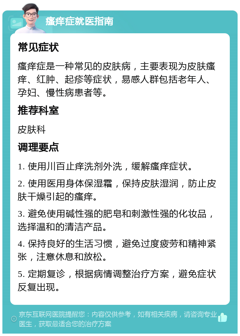 瘙痒症就医指南 常见症状 瘙痒症是一种常见的皮肤病，主要表现为皮肤瘙痒、红肿、起疹等症状，易感人群包括老年人、孕妇、慢性病患者等。 推荐科室 皮肤科 调理要点 1. 使用川百止痒洗剂外洗，缓解瘙痒症状。 2. 使用医用身体保湿霜，保持皮肤湿润，防止皮肤干燥引起的瘙痒。 3. 避免使用碱性强的肥皂和刺激性强的化妆品，选择温和的清洁产品。 4. 保持良好的生活习惯，避免过度疲劳和精神紧张，注意休息和放松。 5. 定期复诊，根据病情调整治疗方案，避免症状反复出现。