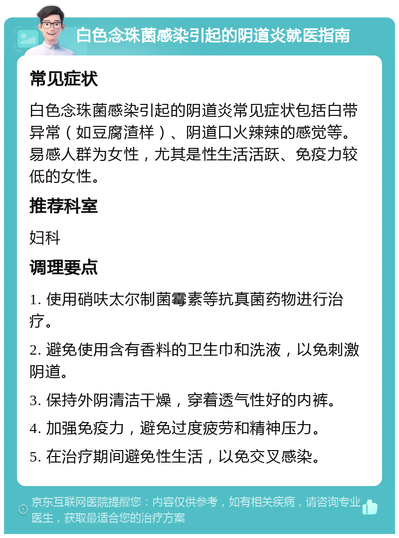 白色念珠菌感染引起的阴道炎就医指南 常见症状 白色念珠菌感染引起的阴道炎常见症状包括白带异常（如豆腐渣样）、阴道口火辣辣的感觉等。易感人群为女性，尤其是性生活活跃、免疫力较低的女性。 推荐科室 妇科 调理要点 1. 使用硝呋太尔制菌霉素等抗真菌药物进行治疗。 2. 避免使用含有香料的卫生巾和洗液，以免刺激阴道。 3. 保持外阴清洁干燥，穿着透气性好的内裤。 4. 加强免疫力，避免过度疲劳和精神压力。 5. 在治疗期间避免性生活，以免交叉感染。