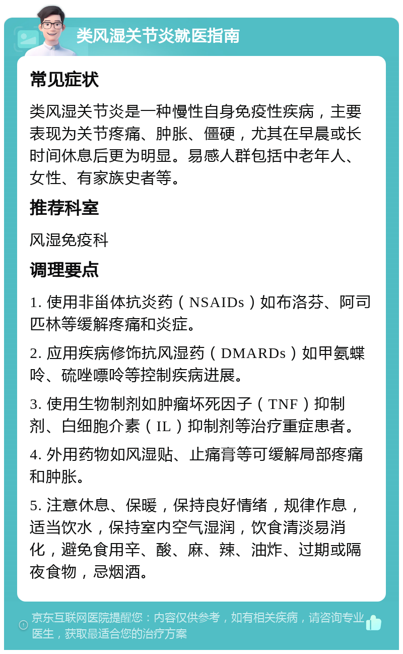 类风湿关节炎就医指南 常见症状 类风湿关节炎是一种慢性自身免疫性疾病，主要表现为关节疼痛、肿胀、僵硬，尤其在早晨或长时间休息后更为明显。易感人群包括中老年人、女性、有家族史者等。 推荐科室 风湿免疫科 调理要点 1. 使用非甾体抗炎药（NSAIDs）如布洛芬、阿司匹林等缓解疼痛和炎症。 2. 应用疾病修饰抗风湿药（DMARDs）如甲氨蝶呤、硫唑嘌呤等控制疾病进展。 3. 使用生物制剂如肿瘤坏死因子（TNF）抑制剂、白细胞介素（IL）抑制剂等治疗重症患者。 4. 外用药物如风湿贴、止痛膏等可缓解局部疼痛和肿胀。 5. 注意休息、保暖，保持良好情绪，规律作息，适当饮水，保持室内空气湿润，饮食清淡易消化，避免食用辛、酸、麻、辣、油炸、过期或隔夜食物，忌烟酒。