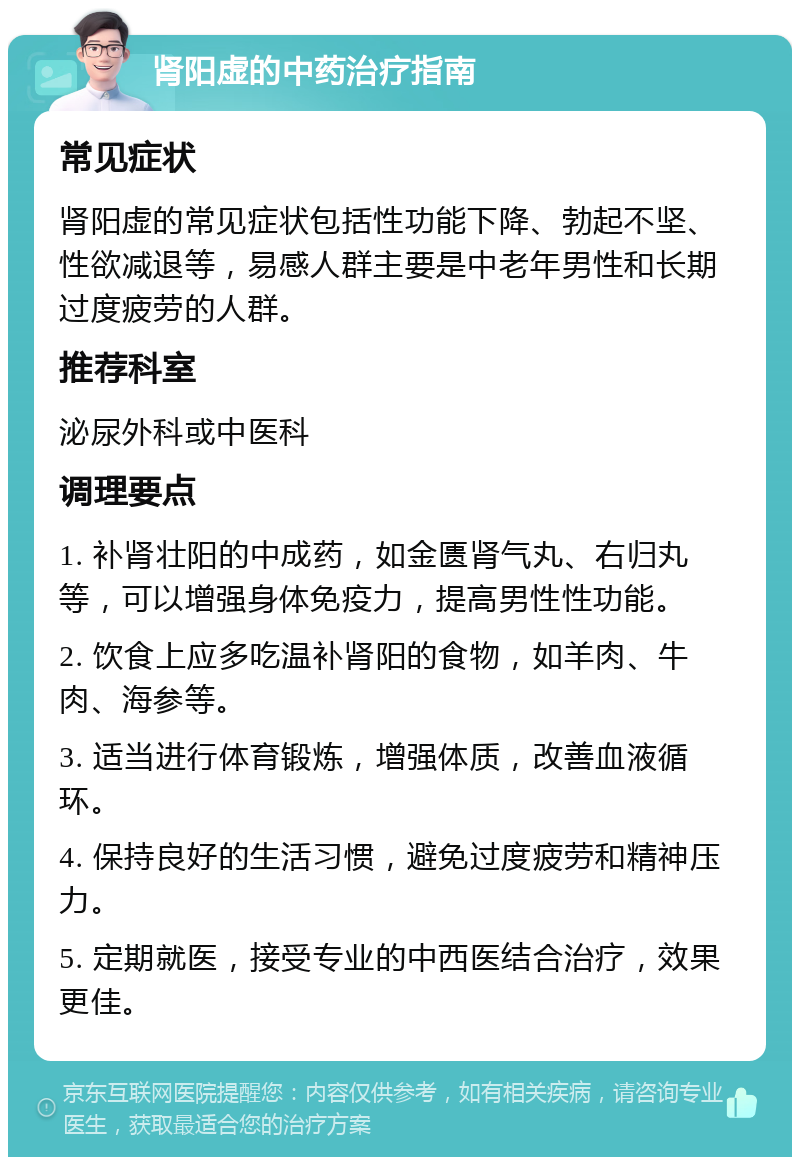 肾阳虚的中药治疗指南 常见症状 肾阳虚的常见症状包括性功能下降、勃起不坚、性欲减退等，易感人群主要是中老年男性和长期过度疲劳的人群。 推荐科室 泌尿外科或中医科 调理要点 1. 补肾壮阳的中成药，如金匮肾气丸、右归丸等，可以增强身体免疫力，提高男性性功能。 2. 饮食上应多吃温补肾阳的食物，如羊肉、牛肉、海参等。 3. 适当进行体育锻炼，增强体质，改善血液循环。 4. 保持良好的生活习惯，避免过度疲劳和精神压力。 5. 定期就医，接受专业的中西医结合治疗，效果更佳。