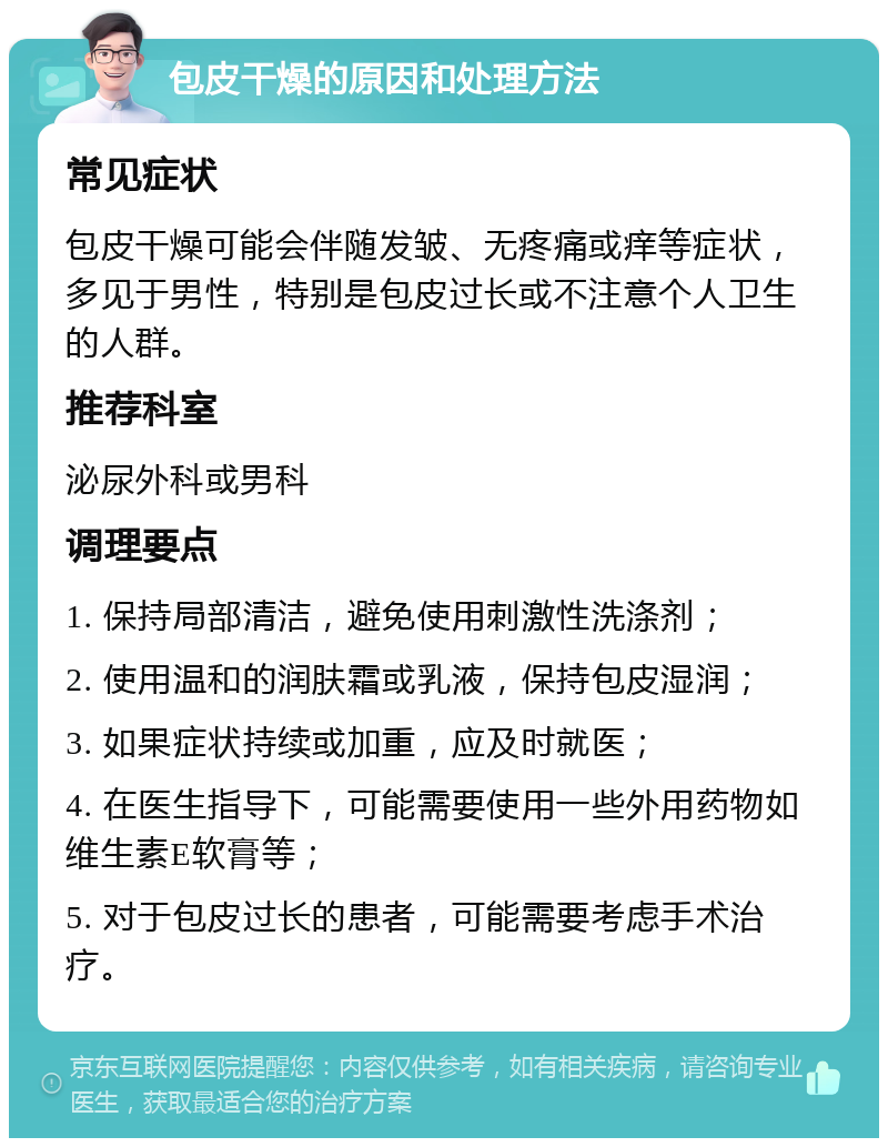 包皮干燥的原因和处理方法 常见症状 包皮干燥可能会伴随发皱、无疼痛或痒等症状，多见于男性，特别是包皮过长或不注意个人卫生的人群。 推荐科室 泌尿外科或男科 调理要点 1. 保持局部清洁，避免使用刺激性洗涤剂； 2. 使用温和的润肤霜或乳液，保持包皮湿润； 3. 如果症状持续或加重，应及时就医； 4. 在医生指导下，可能需要使用一些外用药物如维生素E软膏等； 5. 对于包皮过长的患者，可能需要考虑手术治疗。