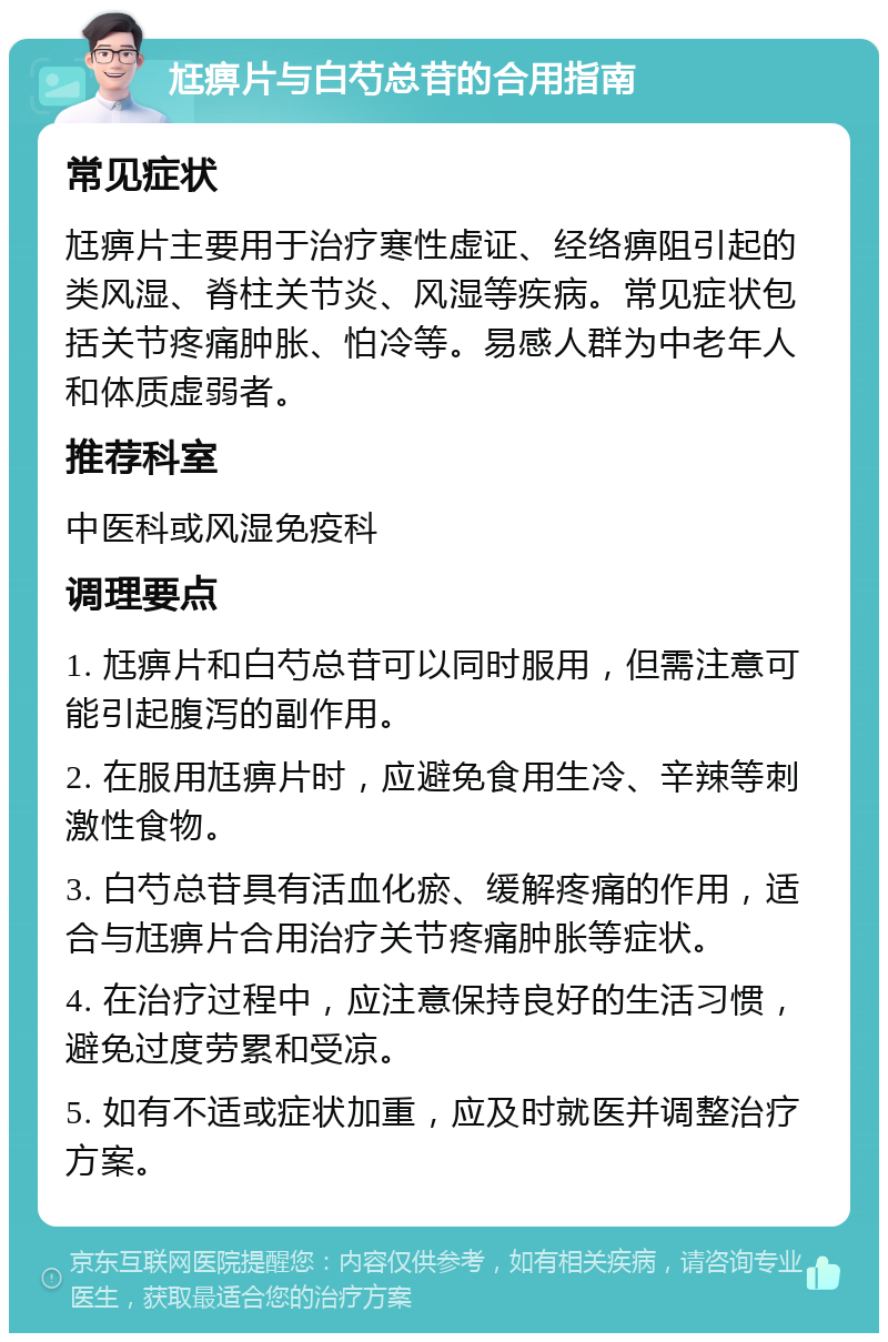 尪痹片与白芍总苷的合用指南 常见症状 尪痹片主要用于治疗寒性虚证、经络痹阻引起的类风湿、脊柱关节炎、风湿等疾病。常见症状包括关节疼痛肿胀、怕冷等。易感人群为中老年人和体质虚弱者。 推荐科室 中医科或风湿免疫科 调理要点 1. 尪痹片和白芍总苷可以同时服用，但需注意可能引起腹泻的副作用。 2. 在服用尪痹片时，应避免食用生冷、辛辣等刺激性食物。 3. 白芍总苷具有活血化瘀、缓解疼痛的作用，适合与尪痹片合用治疗关节疼痛肿胀等症状。 4. 在治疗过程中，应注意保持良好的生活习惯，避免过度劳累和受凉。 5. 如有不适或症状加重，应及时就医并调整治疗方案。