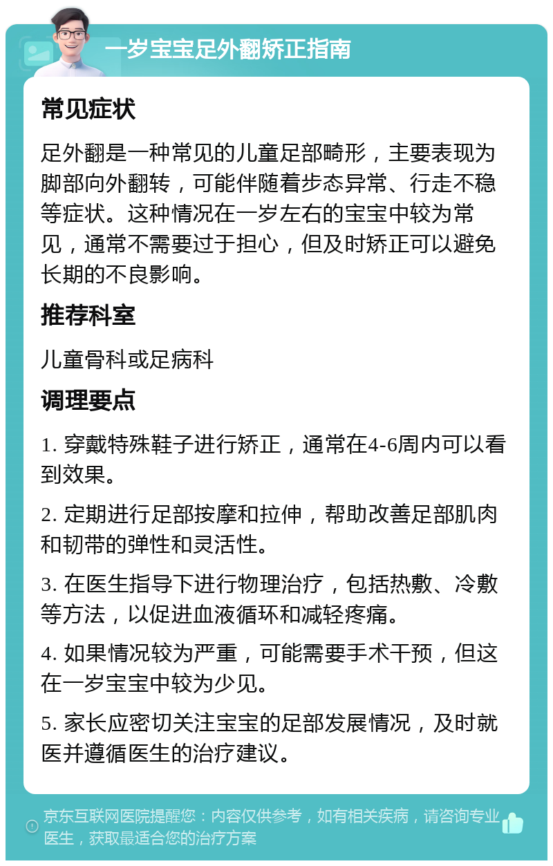 一岁宝宝足外翻矫正指南 常见症状 足外翻是一种常见的儿童足部畸形，主要表现为脚部向外翻转，可能伴随着步态异常、行走不稳等症状。这种情况在一岁左右的宝宝中较为常见，通常不需要过于担心，但及时矫正可以避免长期的不良影响。 推荐科室 儿童骨科或足病科 调理要点 1. 穿戴特殊鞋子进行矫正，通常在4-6周内可以看到效果。 2. 定期进行足部按摩和拉伸，帮助改善足部肌肉和韧带的弹性和灵活性。 3. 在医生指导下进行物理治疗，包括热敷、冷敷等方法，以促进血液循环和减轻疼痛。 4. 如果情况较为严重，可能需要手术干预，但这在一岁宝宝中较为少见。 5. 家长应密切关注宝宝的足部发展情况，及时就医并遵循医生的治疗建议。