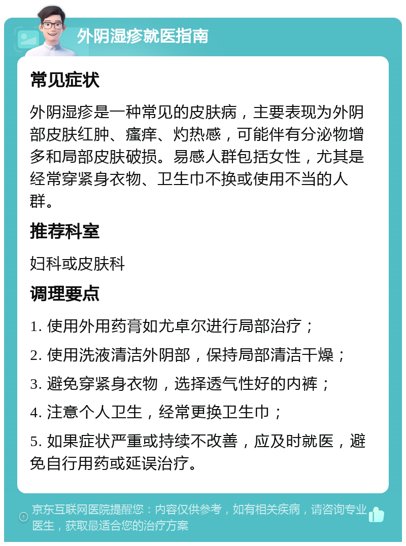 外阴湿疹就医指南 常见症状 外阴湿疹是一种常见的皮肤病，主要表现为外阴部皮肤红肿、瘙痒、灼热感，可能伴有分泌物增多和局部皮肤破损。易感人群包括女性，尤其是经常穿紧身衣物、卫生巾不换或使用不当的人群。 推荐科室 妇科或皮肤科 调理要点 1. 使用外用药膏如尤卓尔进行局部治疗； 2. 使用洗液清洁外阴部，保持局部清洁干燥； 3. 避免穿紧身衣物，选择透气性好的内裤； 4. 注意个人卫生，经常更换卫生巾； 5. 如果症状严重或持续不改善，应及时就医，避免自行用药或延误治疗。