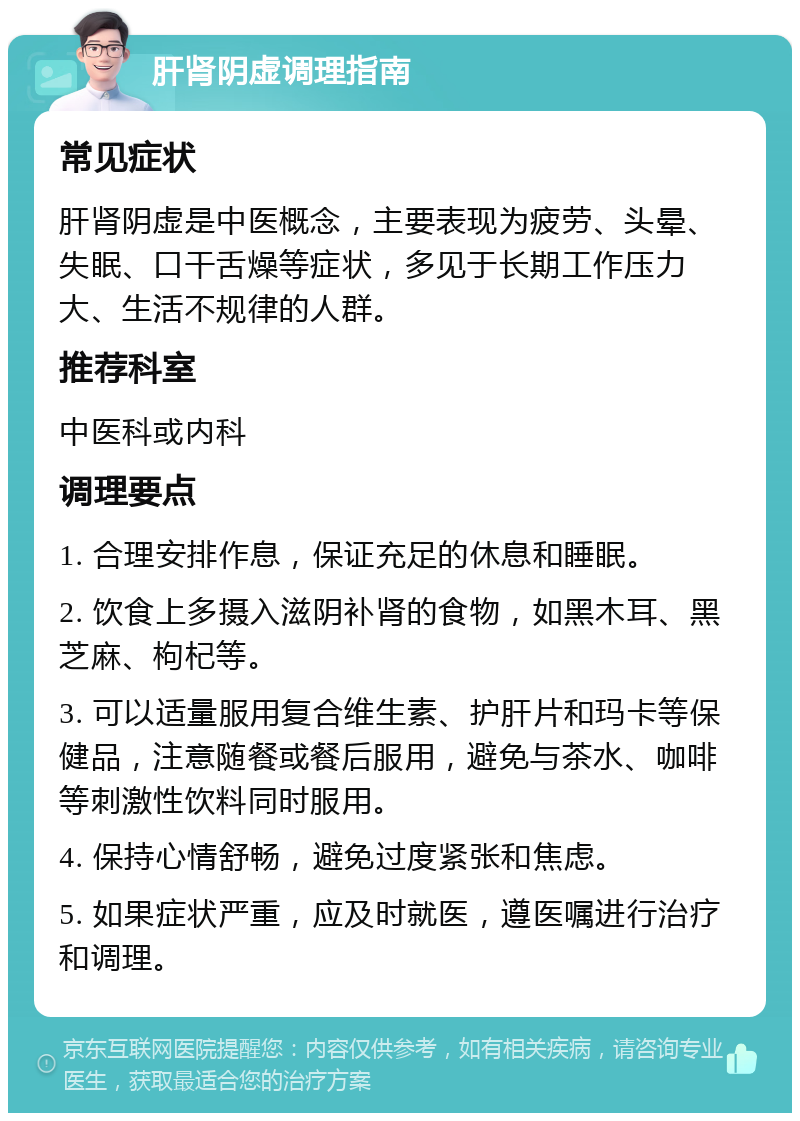 肝肾阴虚调理指南 常见症状 肝肾阴虚是中医概念，主要表现为疲劳、头晕、失眠、口干舌燥等症状，多见于长期工作压力大、生活不规律的人群。 推荐科室 中医科或内科 调理要点 1. 合理安排作息，保证充足的休息和睡眠。 2. 饮食上多摄入滋阴补肾的食物，如黑木耳、黑芝麻、枸杞等。 3. 可以适量服用复合维生素、护肝片和玛卡等保健品，注意随餐或餐后服用，避免与茶水、咖啡等刺激性饮料同时服用。 4. 保持心情舒畅，避免过度紧张和焦虑。 5. 如果症状严重，应及时就医，遵医嘱进行治疗和调理。