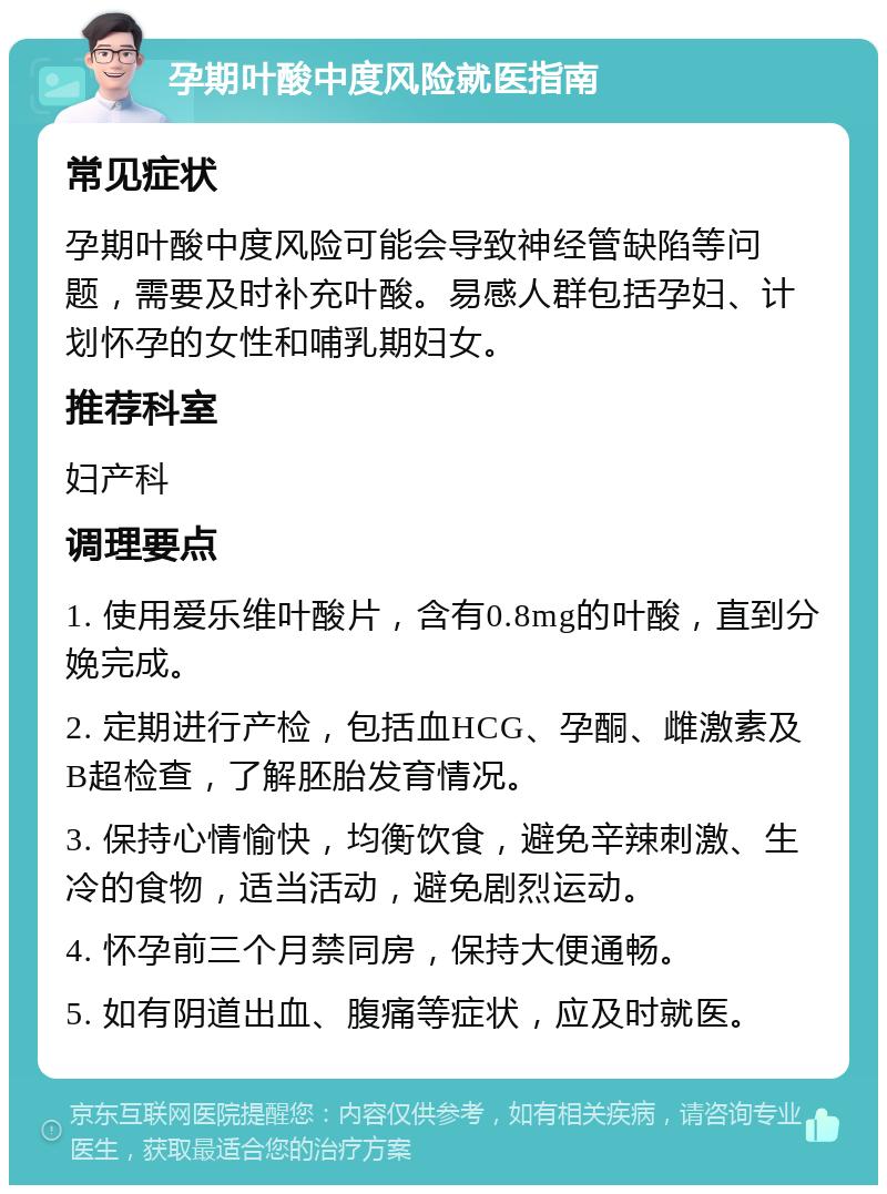 孕期叶酸中度风险就医指南 常见症状 孕期叶酸中度风险可能会导致神经管缺陷等问题，需要及时补充叶酸。易感人群包括孕妇、计划怀孕的女性和哺乳期妇女。 推荐科室 妇产科 调理要点 1. 使用爱乐维叶酸片，含有0.8mg的叶酸，直到分娩完成。 2. 定期进行产检，包括血HCG、孕酮、雌激素及B超检查，了解胚胎发育情况。 3. 保持心情愉快，均衡饮食，避免辛辣刺激、生冷的食物，适当活动，避免剧烈运动。 4. 怀孕前三个月禁同房，保持大便通畅。 5. 如有阴道出血、腹痛等症状，应及时就医。