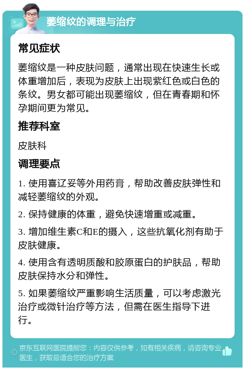 萎缩纹的调理与治疗 常见症状 萎缩纹是一种皮肤问题，通常出现在快速生长或体重增加后，表现为皮肤上出现紫红色或白色的条纹。男女都可能出现萎缩纹，但在青春期和怀孕期间更为常见。 推荐科室 皮肤科 调理要点 1. 使用喜辽妥等外用药膏，帮助改善皮肤弹性和减轻萎缩纹的外观。 2. 保持健康的体重，避免快速增重或减重。 3. 增加维生素C和E的摄入，这些抗氧化剂有助于皮肤健康。 4. 使用含有透明质酸和胶原蛋白的护肤品，帮助皮肤保持水分和弹性。 5. 如果萎缩纹严重影响生活质量，可以考虑激光治疗或微针治疗等方法，但需在医生指导下进行。