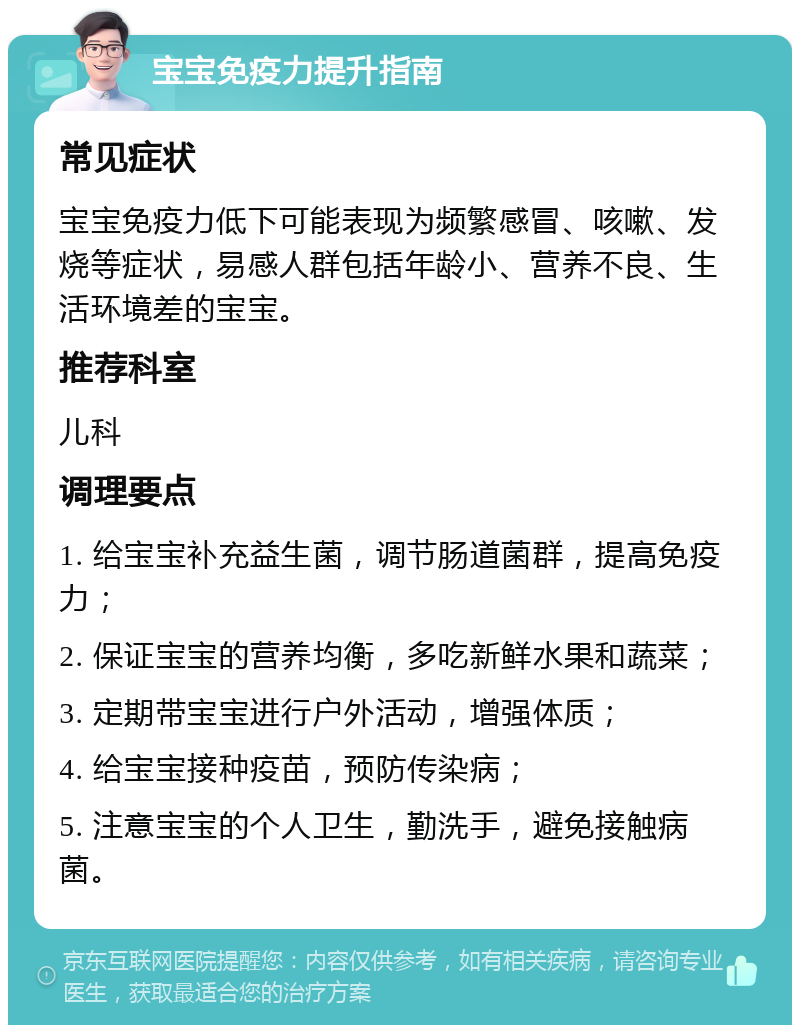 宝宝免疫力提升指南 常见症状 宝宝免疫力低下可能表现为频繁感冒、咳嗽、发烧等症状，易感人群包括年龄小、营养不良、生活环境差的宝宝。 推荐科室 儿科 调理要点 1. 给宝宝补充益生菌，调节肠道菌群，提高免疫力； 2. 保证宝宝的营养均衡，多吃新鲜水果和蔬菜； 3. 定期带宝宝进行户外活动，增强体质； 4. 给宝宝接种疫苗，预防传染病； 5. 注意宝宝的个人卫生，勤洗手，避免接触病菌。