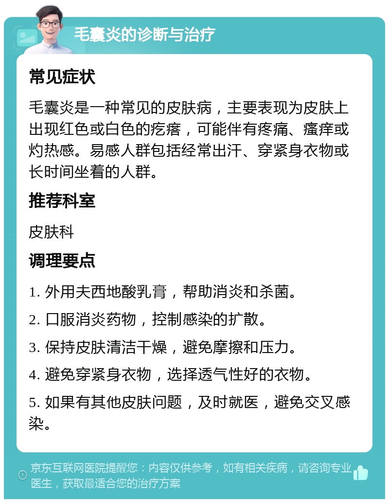 毛囊炎的诊断与治疗 常见症状 毛囊炎是一种常见的皮肤病，主要表现为皮肤上出现红色或白色的疙瘩，可能伴有疼痛、瘙痒或灼热感。易感人群包括经常出汗、穿紧身衣物或长时间坐着的人群。 推荐科室 皮肤科 调理要点 1. 外用夫西地酸乳膏，帮助消炎和杀菌。 2. 口服消炎药物，控制感染的扩散。 3. 保持皮肤清洁干燥，避免摩擦和压力。 4. 避免穿紧身衣物，选择透气性好的衣物。 5. 如果有其他皮肤问题，及时就医，避免交叉感染。