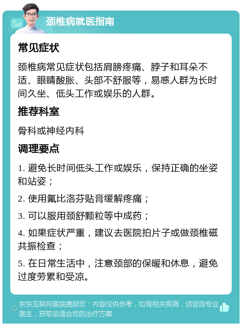 颈椎病就医指南 常见症状 颈椎病常见症状包括肩膀疼痛、脖子和耳朵不适、眼睛酸胀、头部不舒服等，易感人群为长时间久坐、低头工作或娱乐的人群。 推荐科室 骨科或神经内科 调理要点 1. 避免长时间低头工作或娱乐，保持正确的坐姿和站姿； 2. 使用氟比洛芬贴膏缓解疼痛； 3. 可以服用颈舒颗粒等中成药； 4. 如果症状严重，建议去医院拍片子或做颈椎磁共振检查； 5. 在日常生活中，注意颈部的保暖和休息，避免过度劳累和受凉。