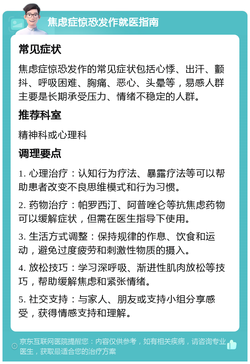 焦虑症惊恐发作就医指南 常见症状 焦虑症惊恐发作的常见症状包括心悸、出汗、颤抖、呼吸困难、胸痛、恶心、头晕等，易感人群主要是长期承受压力、情绪不稳定的人群。 推荐科室 精神科或心理科 调理要点 1. 心理治疗：认知行为疗法、暴露疗法等可以帮助患者改变不良思维模式和行为习惯。 2. 药物治疗：帕罗西汀、阿普唑仑等抗焦虑药物可以缓解症状，但需在医生指导下使用。 3. 生活方式调整：保持规律的作息、饮食和运动，避免过度疲劳和刺激性物质的摄入。 4. 放松技巧：学习深呼吸、渐进性肌肉放松等技巧，帮助缓解焦虑和紧张情绪。 5. 社交支持：与家人、朋友或支持小组分享感受，获得情感支持和理解。