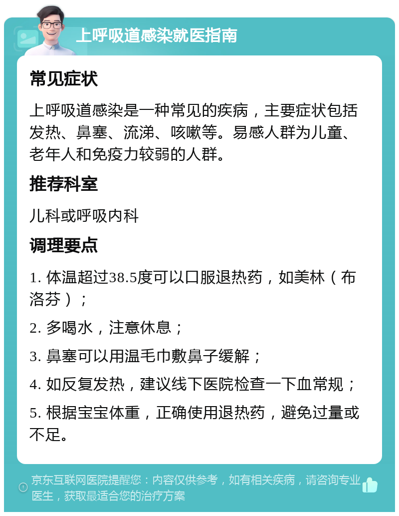 上呼吸道感染就医指南 常见症状 上呼吸道感染是一种常见的疾病，主要症状包括发热、鼻塞、流涕、咳嗽等。易感人群为儿童、老年人和免疫力较弱的人群。 推荐科室 儿科或呼吸内科 调理要点 1. 体温超过38.5度可以口服退热药，如美林（布洛芬）； 2. 多喝水，注意休息； 3. 鼻塞可以用温毛巾敷鼻子缓解； 4. 如反复发热，建议线下医院检查一下血常规； 5. 根据宝宝体重，正确使用退热药，避免过量或不足。