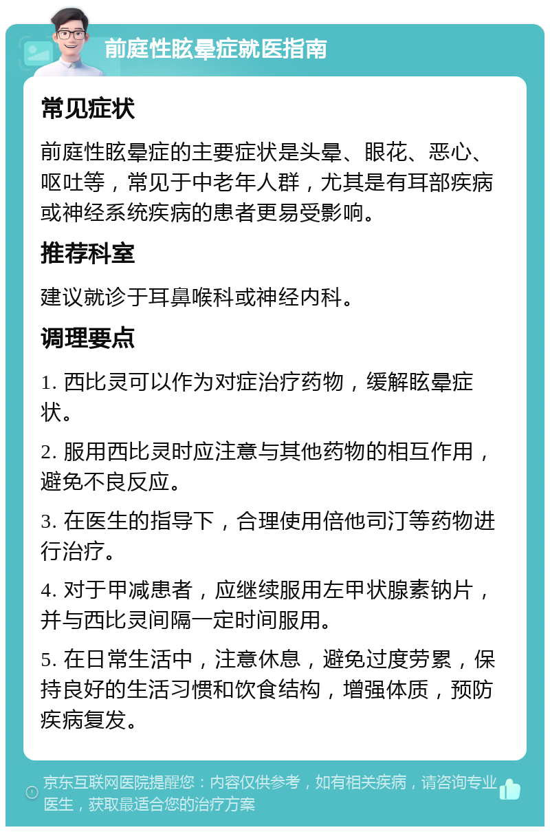 前庭性眩晕症就医指南 常见症状 前庭性眩晕症的主要症状是头晕、眼花、恶心、呕吐等，常见于中老年人群，尤其是有耳部疾病或神经系统疾病的患者更易受影响。 推荐科室 建议就诊于耳鼻喉科或神经内科。 调理要点 1. 西比灵可以作为对症治疗药物，缓解眩晕症状。 2. 服用西比灵时应注意与其他药物的相互作用，避免不良反应。 3. 在医生的指导下，合理使用倍他司汀等药物进行治疗。 4. 对于甲减患者，应继续服用左甲状腺素钠片，并与西比灵间隔一定时间服用。 5. 在日常生活中，注意休息，避免过度劳累，保持良好的生活习惯和饮食结构，增强体质，预防疾病复发。