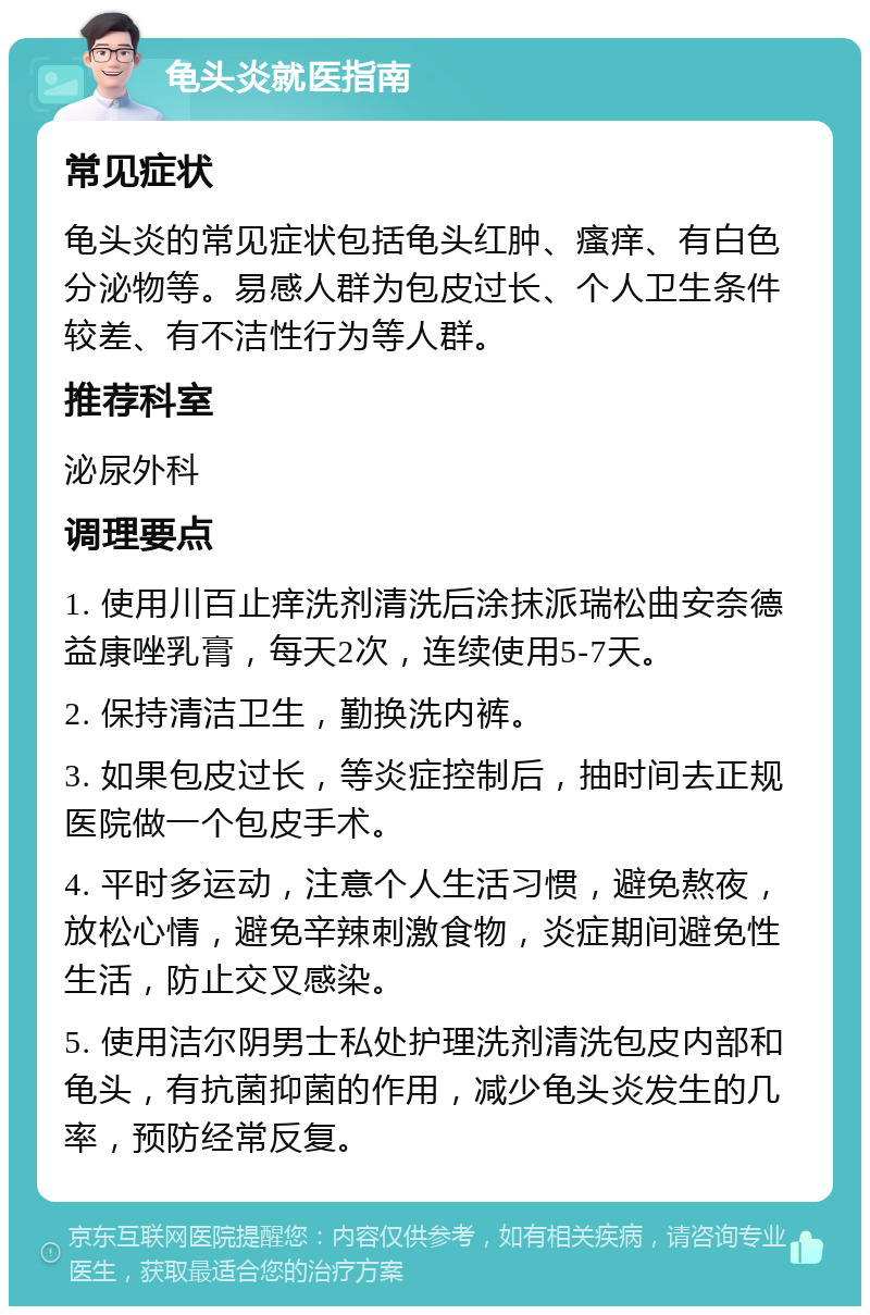 龟头炎就医指南 常见症状 龟头炎的常见症状包括龟头红肿、瘙痒、有白色分泌物等。易感人群为包皮过长、个人卫生条件较差、有不洁性行为等人群。 推荐科室 泌尿外科 调理要点 1. 使用川百止痒洗剂清洗后涂抹派瑞松曲安奈德益康唑乳膏，每天2次，连续使用5-7天。 2. 保持清洁卫生，勤换洗内裤。 3. 如果包皮过长，等炎症控制后，抽时间去正规医院做一个包皮手术。 4. 平时多运动，注意个人生活习惯，避免熬夜，放松心情，避免辛辣刺激食物，炎症期间避免性生活，防止交叉感染。 5. 使用洁尔阴男士私处护理洗剂清洗包皮内部和龟头，有抗菌抑菌的作用，减少龟头炎发生的几率，预防经常反复。