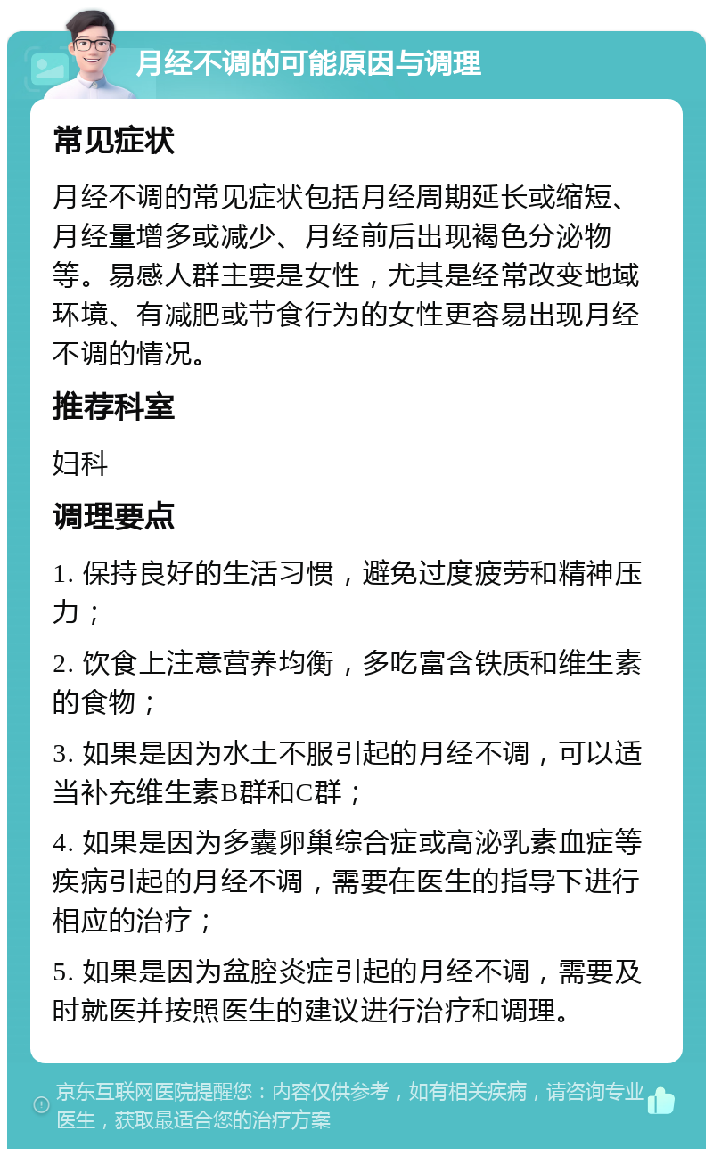 月经不调的可能原因与调理 常见症状 月经不调的常见症状包括月经周期延长或缩短、月经量增多或减少、月经前后出现褐色分泌物等。易感人群主要是女性，尤其是经常改变地域环境、有减肥或节食行为的女性更容易出现月经不调的情况。 推荐科室 妇科 调理要点 1. 保持良好的生活习惯，避免过度疲劳和精神压力； 2. 饮食上注意营养均衡，多吃富含铁质和维生素的食物； 3. 如果是因为水土不服引起的月经不调，可以适当补充维生素B群和C群； 4. 如果是因为多囊卵巢综合症或高泌乳素血症等疾病引起的月经不调，需要在医生的指导下进行相应的治疗； 5. 如果是因为盆腔炎症引起的月经不调，需要及时就医并按照医生的建议进行治疗和调理。