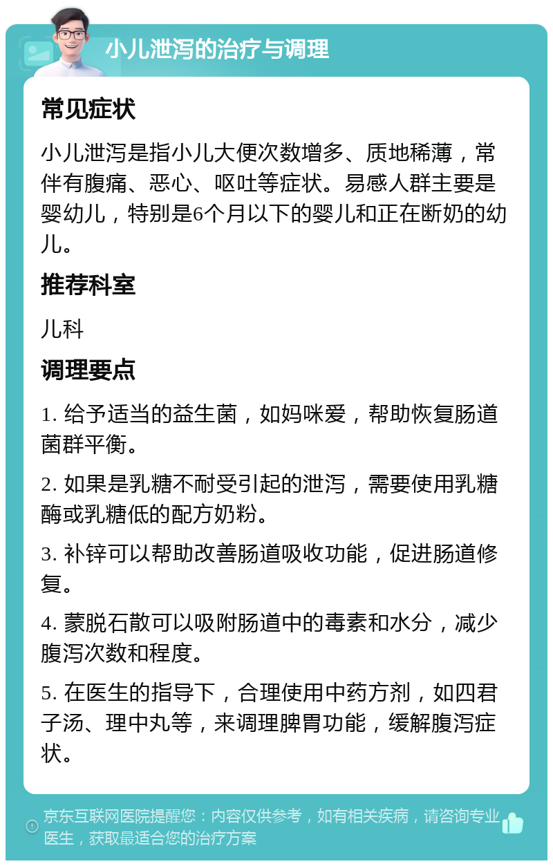 小儿泄泻的治疗与调理 常见症状 小儿泄泻是指小儿大便次数增多、质地稀薄，常伴有腹痛、恶心、呕吐等症状。易感人群主要是婴幼儿，特别是6个月以下的婴儿和正在断奶的幼儿。 推荐科室 儿科 调理要点 1. 给予适当的益生菌，如妈咪爱，帮助恢复肠道菌群平衡。 2. 如果是乳糖不耐受引起的泄泻，需要使用乳糖酶或乳糖低的配方奶粉。 3. 补锌可以帮助改善肠道吸收功能，促进肠道修复。 4. 蒙脱石散可以吸附肠道中的毒素和水分，减少腹泻次数和程度。 5. 在医生的指导下，合理使用中药方剂，如四君子汤、理中丸等，来调理脾胃功能，缓解腹泻症状。