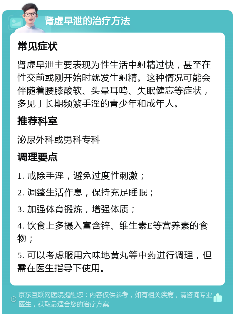 肾虚早泄的治疗方法 常见症状 肾虚早泄主要表现为性生活中射精过快，甚至在性交前或刚开始时就发生射精。这种情况可能会伴随着腰膝酸软、头晕耳鸣、失眠健忘等症状，多见于长期频繁手淫的青少年和成年人。 推荐科室 泌尿外科或男科专科 调理要点 1. 戒除手淫，避免过度性刺激； 2. 调整生活作息，保持充足睡眠； 3. 加强体育锻炼，增强体质； 4. 饮食上多摄入富含锌、维生素E等营养素的食物； 5. 可以考虑服用六味地黄丸等中药进行调理，但需在医生指导下使用。