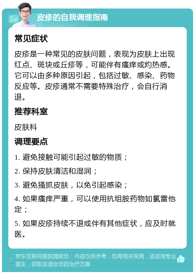 皮疹的自我调理指南 常见症状 皮疹是一种常见的皮肤问题，表现为皮肤上出现红点、斑块或丘疹等，可能伴有瘙痒或灼热感。它可以由多种原因引起，包括过敏、感染、药物反应等。皮疹通常不需要特殊治疗，会自行消退。 推荐科室 皮肤科 调理要点 1. 避免接触可能引起过敏的物质； 2. 保持皮肤清洁和湿润； 3. 避免搔抓皮肤，以免引起感染； 4. 如果瘙痒严重，可以使用抗组胺药物如氯雷他定； 5. 如果皮疹持续不退或伴有其他症状，应及时就医。