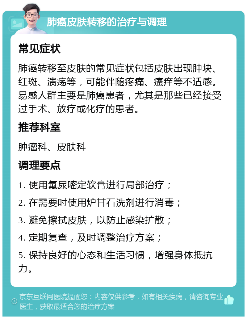 肺癌皮肤转移的治疗与调理 常见症状 肺癌转移至皮肤的常见症状包括皮肤出现肿块、红斑、溃疡等，可能伴随疼痛、瘙痒等不适感。易感人群主要是肺癌患者，尤其是那些已经接受过手术、放疗或化疗的患者。 推荐科室 肿瘤科、皮肤科 调理要点 1. 使用氟尿嘧定软膏进行局部治疗； 2. 在需要时使用炉甘石洗剂进行消毒； 3. 避免擦拭皮肤，以防止感染扩散； 4. 定期复查，及时调整治疗方案； 5. 保持良好的心态和生活习惯，增强身体抵抗力。