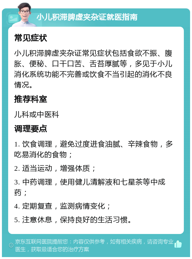 小儿积滞脾虚夹杂证就医指南 常见症状 小儿积滞脾虚夹杂证常见症状包括食欲不振、腹胀、便秘、口干口苦、舌苔厚腻等，多见于小儿消化系统功能不完善或饮食不当引起的消化不良情况。 推荐科室 儿科或中医科 调理要点 1. 饮食调理，避免过度进食油腻、辛辣食物，多吃易消化的食物； 2. 适当运动，增强体质； 3. 中药调理，使用健儿清解液和七星茶等中成药； 4. 定期复查，监测病情变化； 5. 注意休息，保持良好的生活习惯。