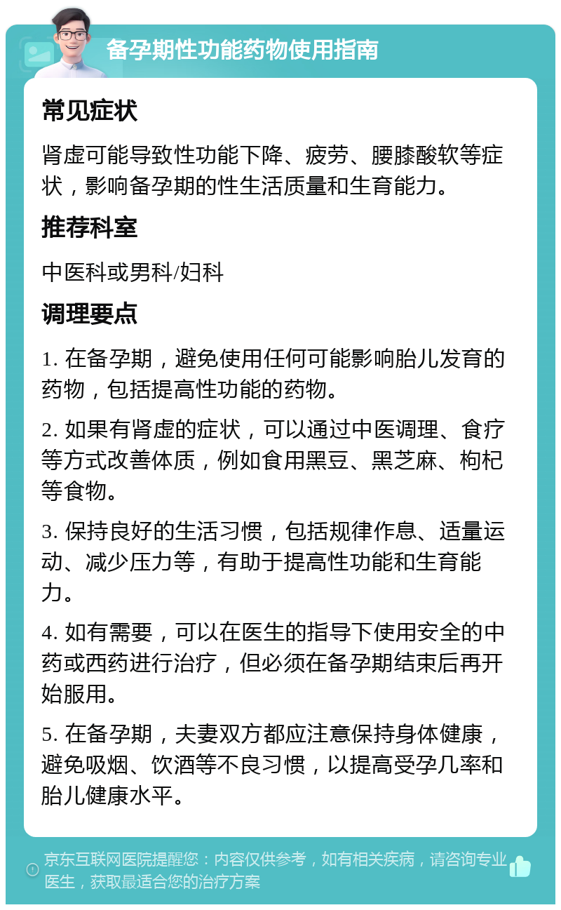 备孕期性功能药物使用指南 常见症状 肾虚可能导致性功能下降、疲劳、腰膝酸软等症状，影响备孕期的性生活质量和生育能力。 推荐科室 中医科或男科/妇科 调理要点 1. 在备孕期，避免使用任何可能影响胎儿发育的药物，包括提高性功能的药物。 2. 如果有肾虚的症状，可以通过中医调理、食疗等方式改善体质，例如食用黑豆、黑芝麻、枸杞等食物。 3. 保持良好的生活习惯，包括规律作息、适量运动、减少压力等，有助于提高性功能和生育能力。 4. 如有需要，可以在医生的指导下使用安全的中药或西药进行治疗，但必须在备孕期结束后再开始服用。 5. 在备孕期，夫妻双方都应注意保持身体健康，避免吸烟、饮酒等不良习惯，以提高受孕几率和胎儿健康水平。