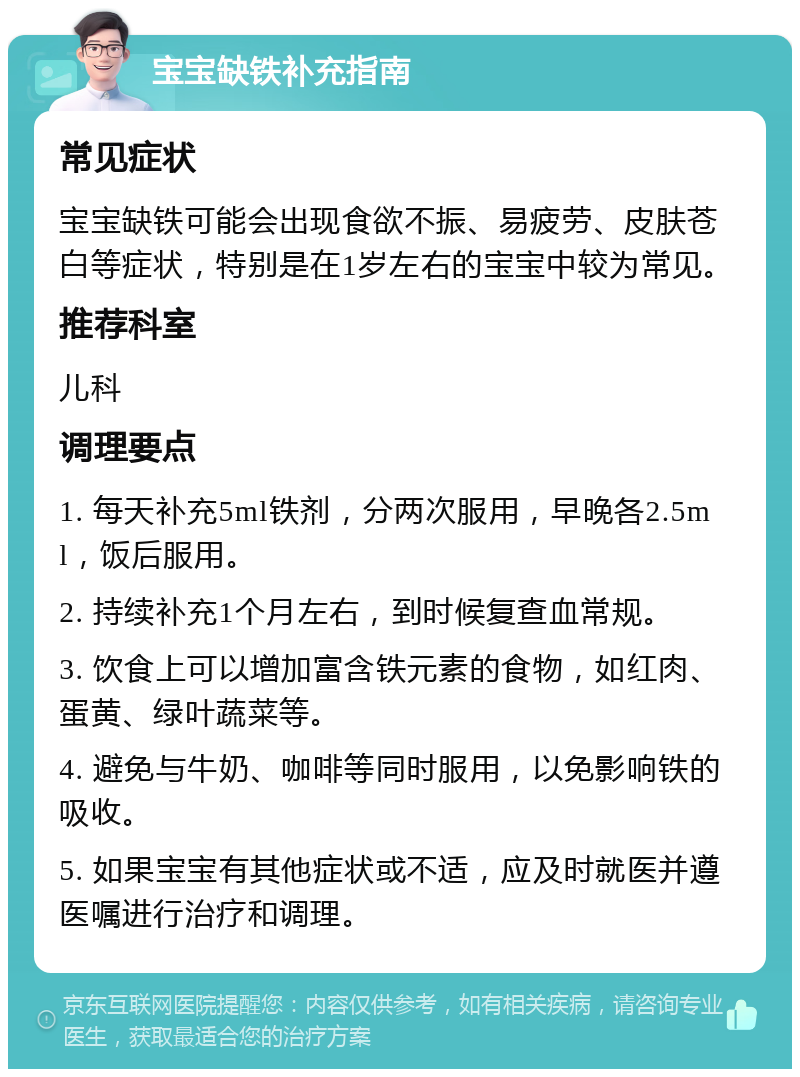 宝宝缺铁补充指南 常见症状 宝宝缺铁可能会出现食欲不振、易疲劳、皮肤苍白等症状，特别是在1岁左右的宝宝中较为常见。 推荐科室 儿科 调理要点 1. 每天补充5ml铁剂，分两次服用，早晚各2.5ml，饭后服用。 2. 持续补充1个月左右，到时候复查血常规。 3. 饮食上可以增加富含铁元素的食物，如红肉、蛋黄、绿叶蔬菜等。 4. 避免与牛奶、咖啡等同时服用，以免影响铁的吸收。 5. 如果宝宝有其他症状或不适，应及时就医并遵医嘱进行治疗和调理。