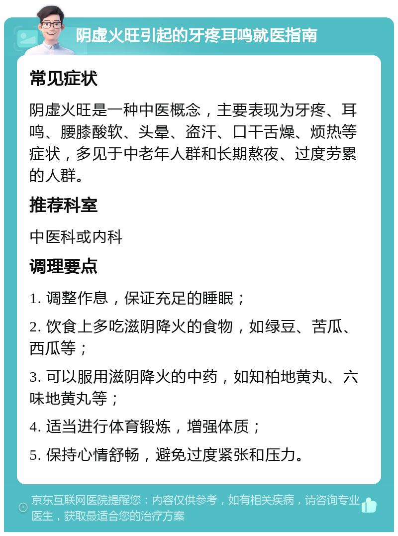 阴虚火旺引起的牙疼耳鸣就医指南 常见症状 阴虚火旺是一种中医概念，主要表现为牙疼、耳鸣、腰膝酸软、头晕、盗汗、口干舌燥、烦热等症状，多见于中老年人群和长期熬夜、过度劳累的人群。 推荐科室 中医科或内科 调理要点 1. 调整作息，保证充足的睡眠； 2. 饮食上多吃滋阴降火的食物，如绿豆、苦瓜、西瓜等； 3. 可以服用滋阴降火的中药，如知柏地黄丸、六味地黄丸等； 4. 适当进行体育锻炼，增强体质； 5. 保持心情舒畅，避免过度紧张和压力。