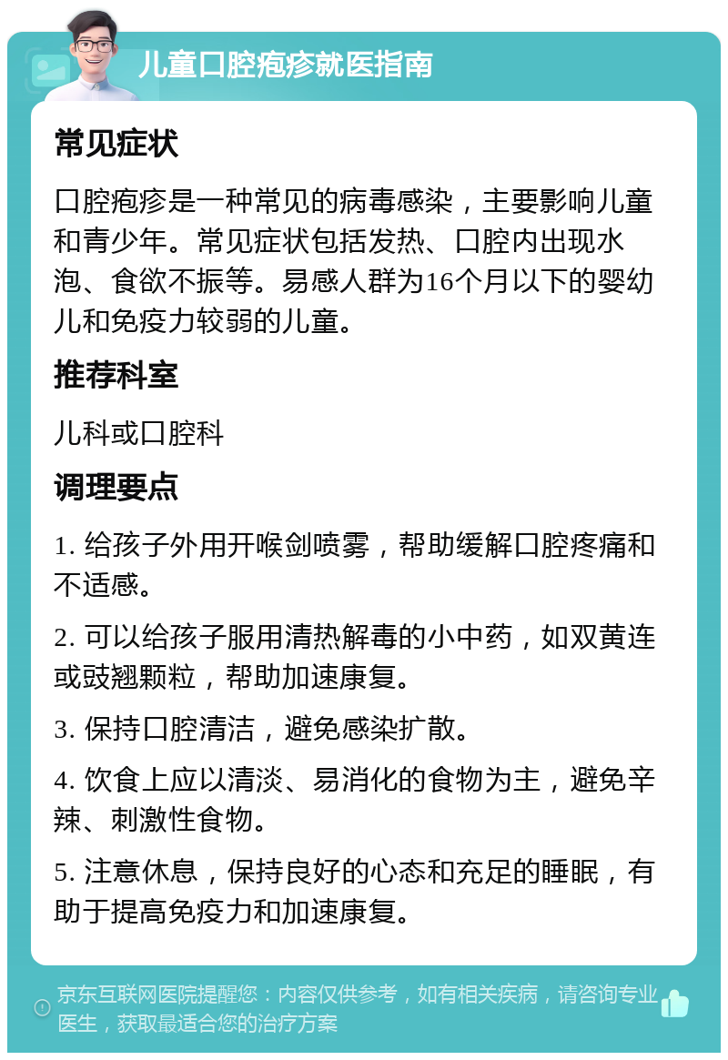 儿童口腔疱疹就医指南 常见症状 口腔疱疹是一种常见的病毒感染，主要影响儿童和青少年。常见症状包括发热、口腔内出现水泡、食欲不振等。易感人群为16个月以下的婴幼儿和免疫力较弱的儿童。 推荐科室 儿科或口腔科 调理要点 1. 给孩子外用开喉剑喷雾，帮助缓解口腔疼痛和不适感。 2. 可以给孩子服用清热解毒的小中药，如双黄连或豉翘颗粒，帮助加速康复。 3. 保持口腔清洁，避免感染扩散。 4. 饮食上应以清淡、易消化的食物为主，避免辛辣、刺激性食物。 5. 注意休息，保持良好的心态和充足的睡眠，有助于提高免疫力和加速康复。