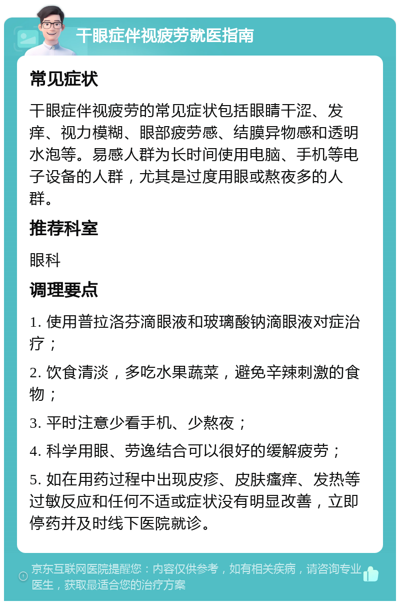 干眼症伴视疲劳就医指南 常见症状 干眼症伴视疲劳的常见症状包括眼睛干涩、发痒、视力模糊、眼部疲劳感、结膜异物感和透明水泡等。易感人群为长时间使用电脑、手机等电子设备的人群，尤其是过度用眼或熬夜多的人群。 推荐科室 眼科 调理要点 1. 使用普拉洛芬滴眼液和玻璃酸钠滴眼液对症治疗； 2. 饮食清淡，多吃水果蔬菜，避免辛辣刺激的食物； 3. 平时注意少看手机、少熬夜； 4. 科学用眼、劳逸结合可以很好的缓解疲劳； 5. 如在用药过程中出现皮疹、皮肤瘙痒、发热等过敏反应和任何不适或症状没有明显改善，立即停药并及时线下医院就诊。