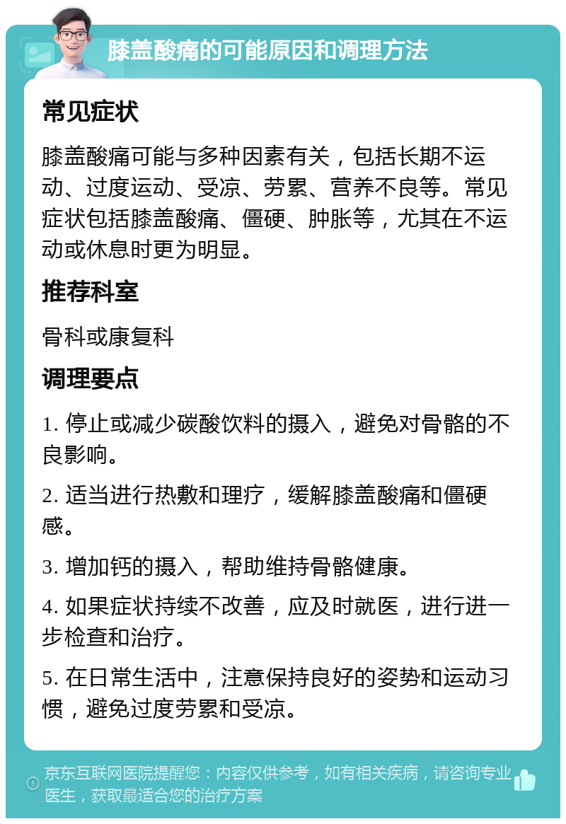 膝盖酸痛的可能原因和调理方法 常见症状 膝盖酸痛可能与多种因素有关，包括长期不运动、过度运动、受凉、劳累、营养不良等。常见症状包括膝盖酸痛、僵硬、肿胀等，尤其在不运动或休息时更为明显。 推荐科室 骨科或康复科 调理要点 1. 停止或减少碳酸饮料的摄入，避免对骨骼的不良影响。 2. 适当进行热敷和理疗，缓解膝盖酸痛和僵硬感。 3. 增加钙的摄入，帮助维持骨骼健康。 4. 如果症状持续不改善，应及时就医，进行进一步检查和治疗。 5. 在日常生活中，注意保持良好的姿势和运动习惯，避免过度劳累和受凉。