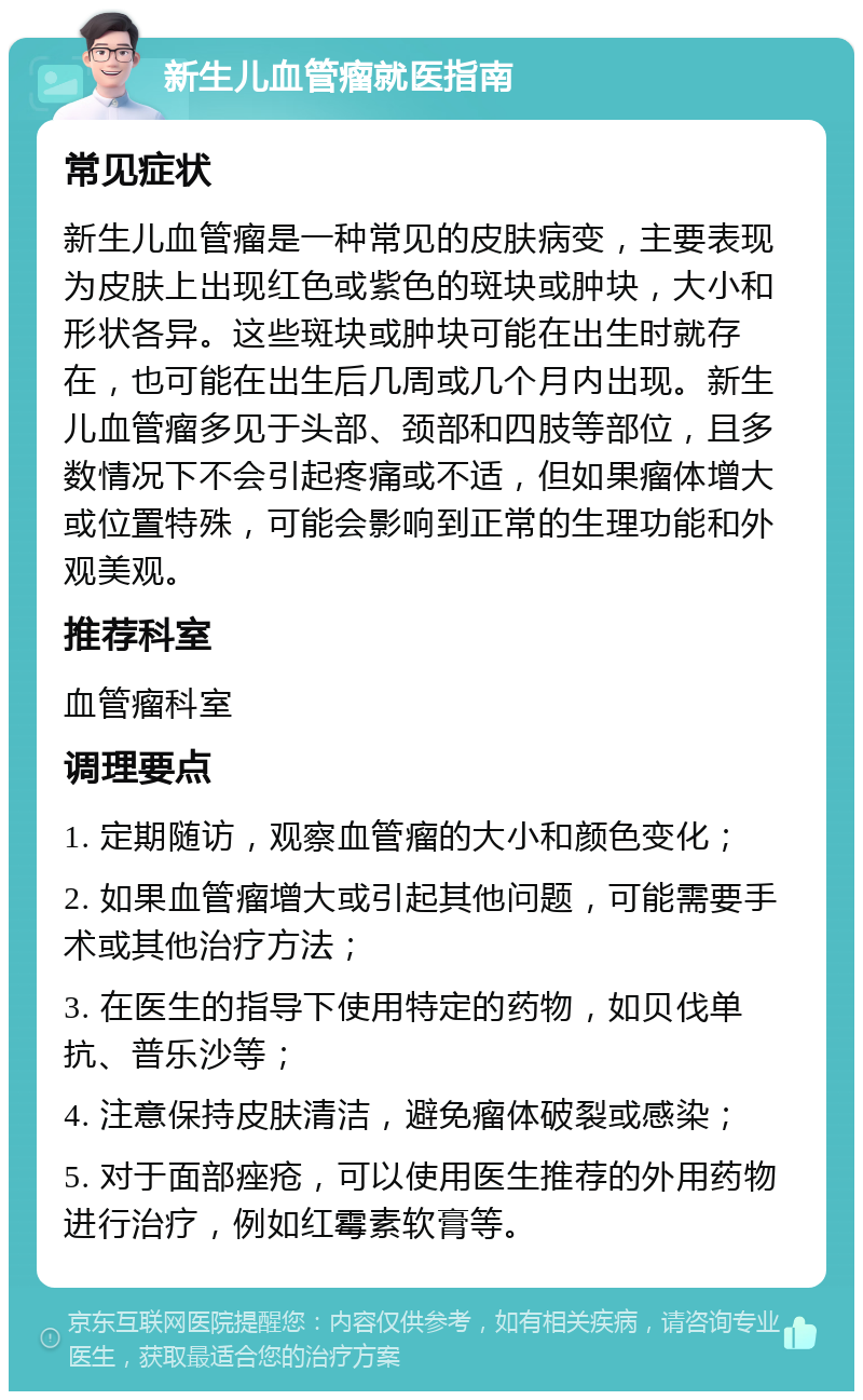 新生儿血管瘤就医指南 常见症状 新生儿血管瘤是一种常见的皮肤病变，主要表现为皮肤上出现红色或紫色的斑块或肿块，大小和形状各异。这些斑块或肿块可能在出生时就存在，也可能在出生后几周或几个月内出现。新生儿血管瘤多见于头部、颈部和四肢等部位，且多数情况下不会引起疼痛或不适，但如果瘤体增大或位置特殊，可能会影响到正常的生理功能和外观美观。 推荐科室 血管瘤科室 调理要点 1. 定期随访，观察血管瘤的大小和颜色变化； 2. 如果血管瘤增大或引起其他问题，可能需要手术或其他治疗方法； 3. 在医生的指导下使用特定的药物，如贝伐单抗、普乐沙等； 4. 注意保持皮肤清洁，避免瘤体破裂或感染； 5. 对于面部痤疮，可以使用医生推荐的外用药物进行治疗，例如红霉素软膏等。