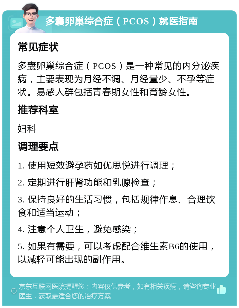 多囊卵巢综合症（PCOS）就医指南 常见症状 多囊卵巢综合症（PCOS）是一种常见的内分泌疾病，主要表现为月经不调、月经量少、不孕等症状。易感人群包括青春期女性和育龄女性。 推荐科室 妇科 调理要点 1. 使用短效避孕药如优思悦进行调理； 2. 定期进行肝肾功能和乳腺检查； 3. 保持良好的生活习惯，包括规律作息、合理饮食和适当运动； 4. 注意个人卫生，避免感染； 5. 如果有需要，可以考虑配合维生素B6的使用，以减轻可能出现的副作用。