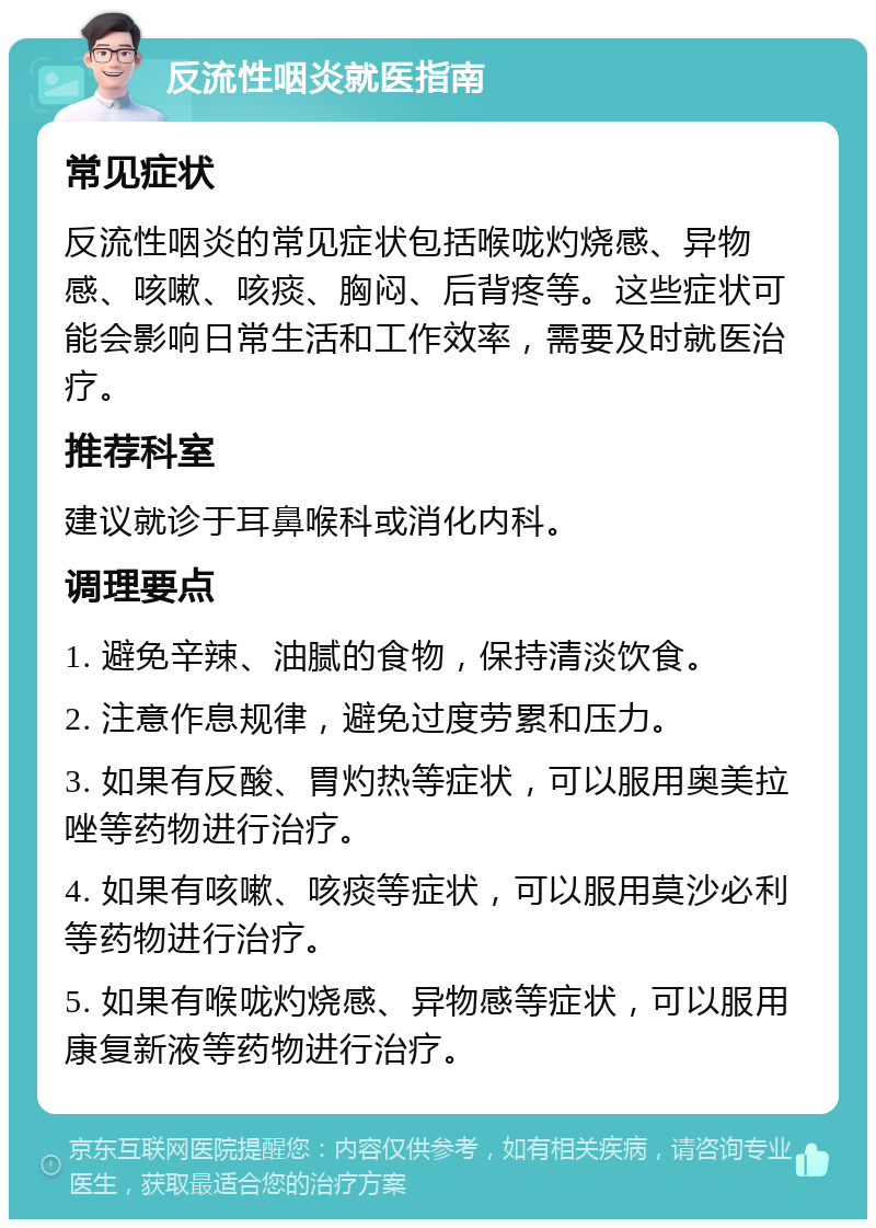 反流性咽炎就医指南 常见症状 反流性咽炎的常见症状包括喉咙灼烧感、异物感、咳嗽、咳痰、胸闷、后背疼等。这些症状可能会影响日常生活和工作效率，需要及时就医治疗。 推荐科室 建议就诊于耳鼻喉科或消化内科。 调理要点 1. 避免辛辣、油腻的食物，保持清淡饮食。 2. 注意作息规律，避免过度劳累和压力。 3. 如果有反酸、胃灼热等症状，可以服用奥美拉唑等药物进行治疗。 4. 如果有咳嗽、咳痰等症状，可以服用莫沙必利等药物进行治疗。 5. 如果有喉咙灼烧感、异物感等症状，可以服用康复新液等药物进行治疗。