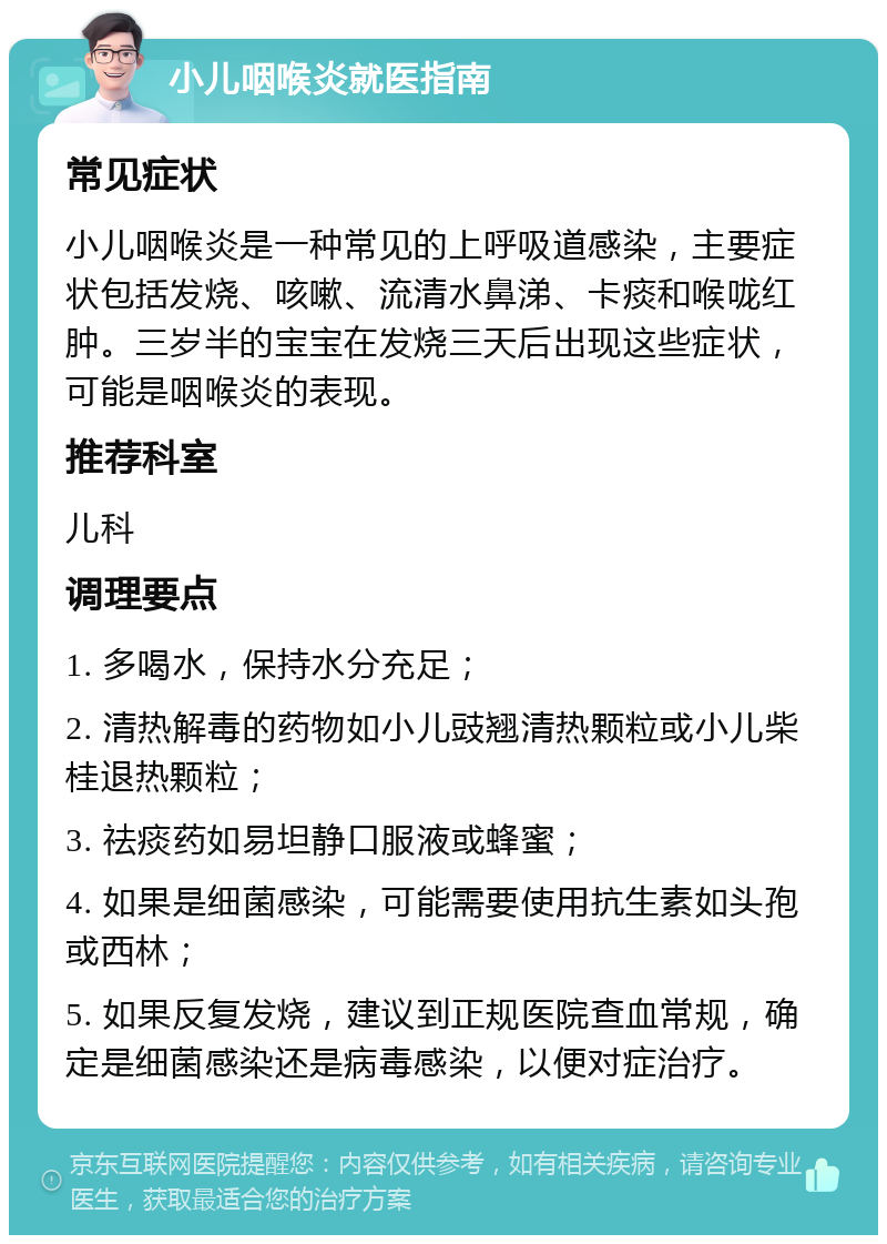 小儿咽喉炎就医指南 常见症状 小儿咽喉炎是一种常见的上呼吸道感染，主要症状包括发烧、咳嗽、流清水鼻涕、卡痰和喉咙红肿。三岁半的宝宝在发烧三天后出现这些症状，可能是咽喉炎的表现。 推荐科室 儿科 调理要点 1. 多喝水，保持水分充足； 2. 清热解毒的药物如小儿豉翘清热颗粒或小儿柴桂退热颗粒； 3. 祛痰药如易坦静口服液或蜂蜜； 4. 如果是细菌感染，可能需要使用抗生素如头孢或西林； 5. 如果反复发烧，建议到正规医院查血常规，确定是细菌感染还是病毒感染，以便对症治疗。