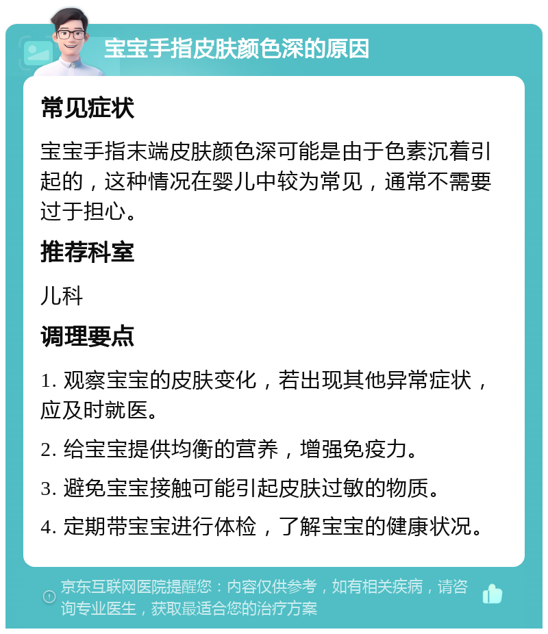 宝宝手指皮肤颜色深的原因 常见症状 宝宝手指末端皮肤颜色深可能是由于色素沉着引起的，这种情况在婴儿中较为常见，通常不需要过于担心。 推荐科室 儿科 调理要点 1. 观察宝宝的皮肤变化，若出现其他异常症状，应及时就医。 2. 给宝宝提供均衡的营养，增强免疫力。 3. 避免宝宝接触可能引起皮肤过敏的物质。 4. 定期带宝宝进行体检，了解宝宝的健康状况。