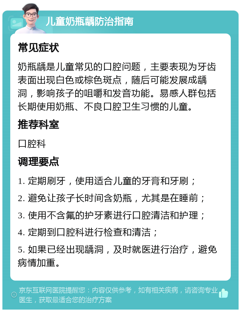 儿童奶瓶龋防治指南 常见症状 奶瓶龋是儿童常见的口腔问题，主要表现为牙齿表面出现白色或棕色斑点，随后可能发展成龋洞，影响孩子的咀嚼和发音功能。易感人群包括长期使用奶瓶、不良口腔卫生习惯的儿童。 推荐科室 口腔科 调理要点 1. 定期刷牙，使用适合儿童的牙膏和牙刷； 2. 避免让孩子长时间含奶瓶，尤其是在睡前； 3. 使用不含氟的护牙素进行口腔清洁和护理； 4. 定期到口腔科进行检查和清洁； 5. 如果已经出现龋洞，及时就医进行治疗，避免病情加重。