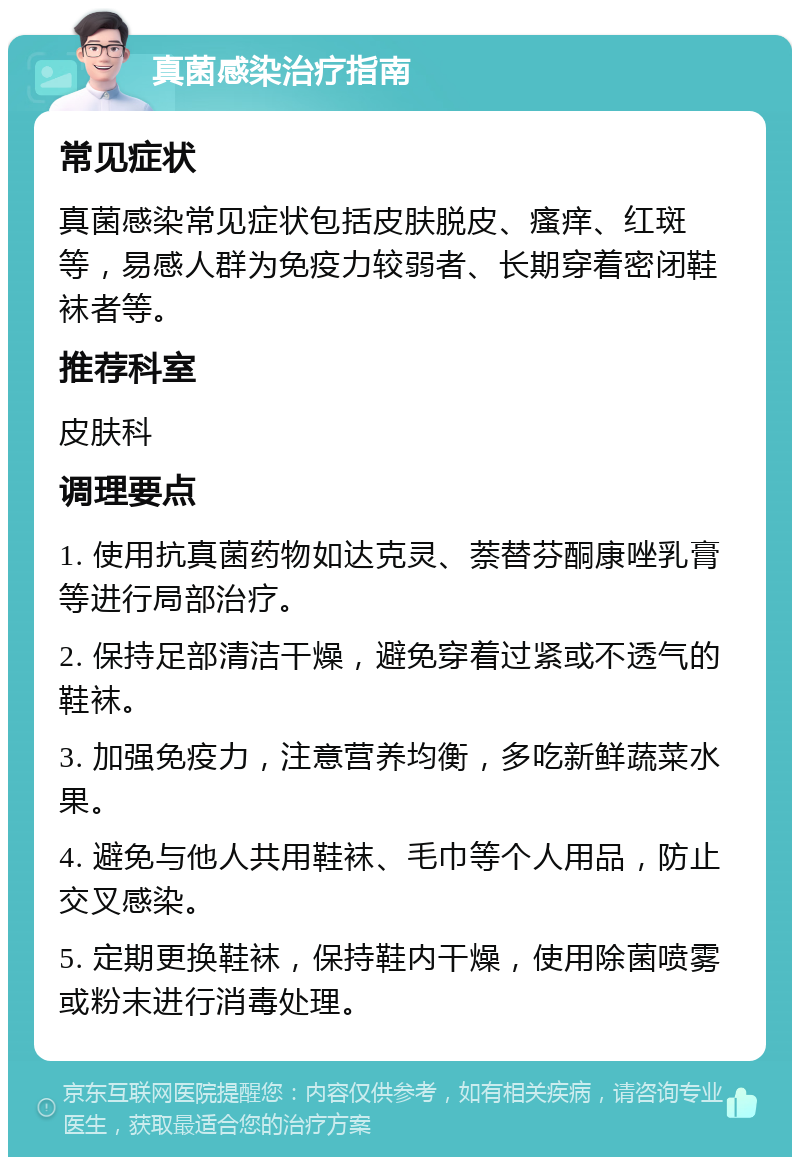 真菌感染治疗指南 常见症状 真菌感染常见症状包括皮肤脱皮、瘙痒、红斑等，易感人群为免疫力较弱者、长期穿着密闭鞋袜者等。 推荐科室 皮肤科 调理要点 1. 使用抗真菌药物如达克灵、萘替芬酮康唑乳膏等进行局部治疗。 2. 保持足部清洁干燥，避免穿着过紧或不透气的鞋袜。 3. 加强免疫力，注意营养均衡，多吃新鲜蔬菜水果。 4. 避免与他人共用鞋袜、毛巾等个人用品，防止交叉感染。 5. 定期更换鞋袜，保持鞋内干燥，使用除菌喷雾或粉末进行消毒处理。