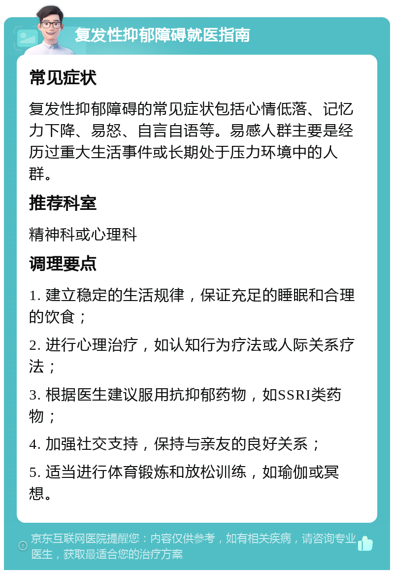 复发性抑郁障碍就医指南 常见症状 复发性抑郁障碍的常见症状包括心情低落、记忆力下降、易怒、自言自语等。易感人群主要是经历过重大生活事件或长期处于压力环境中的人群。 推荐科室 精神科或心理科 调理要点 1. 建立稳定的生活规律，保证充足的睡眠和合理的饮食； 2. 进行心理治疗，如认知行为疗法或人际关系疗法； 3. 根据医生建议服用抗抑郁药物，如SSRI类药物； 4. 加强社交支持，保持与亲友的良好关系； 5. 适当进行体育锻炼和放松训练，如瑜伽或冥想。