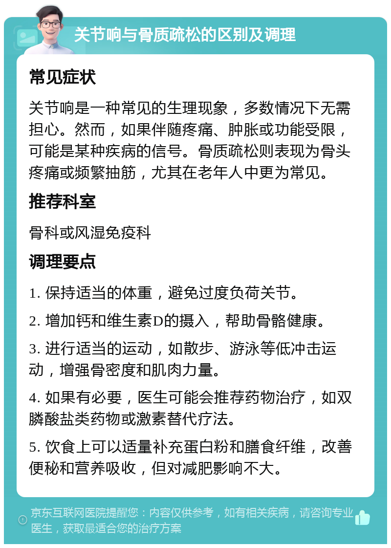 关节响与骨质疏松的区别及调理 常见症状 关节响是一种常见的生理现象，多数情况下无需担心。然而，如果伴随疼痛、肿胀或功能受限，可能是某种疾病的信号。骨质疏松则表现为骨头疼痛或频繁抽筋，尤其在老年人中更为常见。 推荐科室 骨科或风湿免疫科 调理要点 1. 保持适当的体重，避免过度负荷关节。 2. 增加钙和维生素D的摄入，帮助骨骼健康。 3. 进行适当的运动，如散步、游泳等低冲击运动，增强骨密度和肌肉力量。 4. 如果有必要，医生可能会推荐药物治疗，如双膦酸盐类药物或激素替代疗法。 5. 饮食上可以适量补充蛋白粉和膳食纤维，改善便秘和营养吸收，但对减肥影响不大。