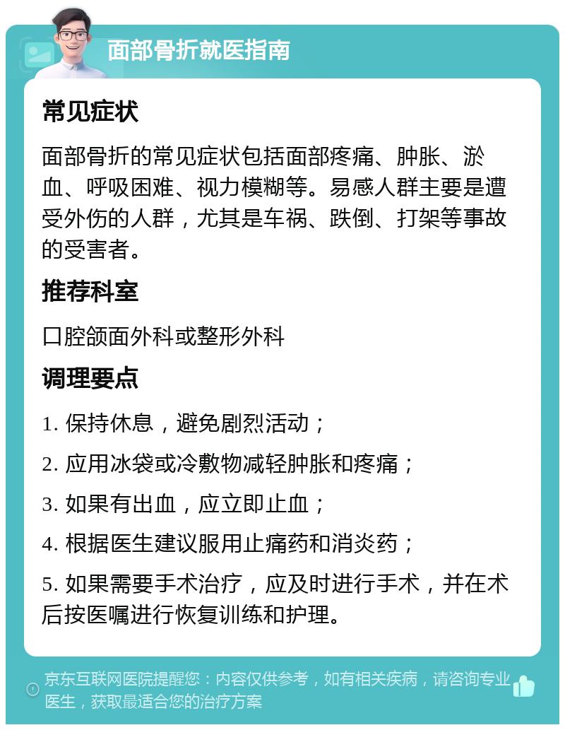 面部骨折就医指南 常见症状 面部骨折的常见症状包括面部疼痛、肿胀、淤血、呼吸困难、视力模糊等。易感人群主要是遭受外伤的人群，尤其是车祸、跌倒、打架等事故的受害者。 推荐科室 口腔颌面外科或整形外科 调理要点 1. 保持休息，避免剧烈活动； 2. 应用冰袋或冷敷物减轻肿胀和疼痛； 3. 如果有出血，应立即止血； 4. 根据医生建议服用止痛药和消炎药； 5. 如果需要手术治疗，应及时进行手术，并在术后按医嘱进行恢复训练和护理。