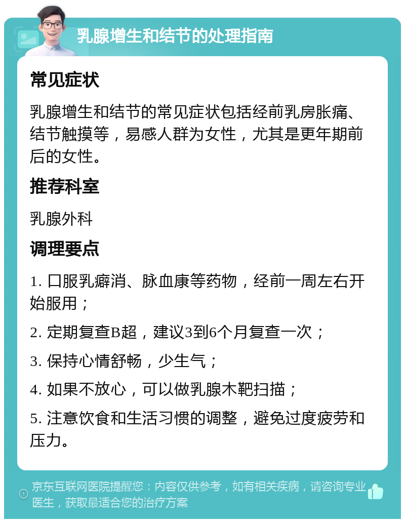 乳腺增生和结节的处理指南 常见症状 乳腺增生和结节的常见症状包括经前乳房胀痛、结节触摸等，易感人群为女性，尤其是更年期前后的女性。 推荐科室 乳腺外科 调理要点 1. 口服乳癖消、脉血康等药物，经前一周左右开始服用； 2. 定期复查B超，建议3到6个月复查一次； 3. 保持心情舒畅，少生气； 4. 如果不放心，可以做乳腺木靶扫描； 5. 注意饮食和生活习惯的调整，避免过度疲劳和压力。