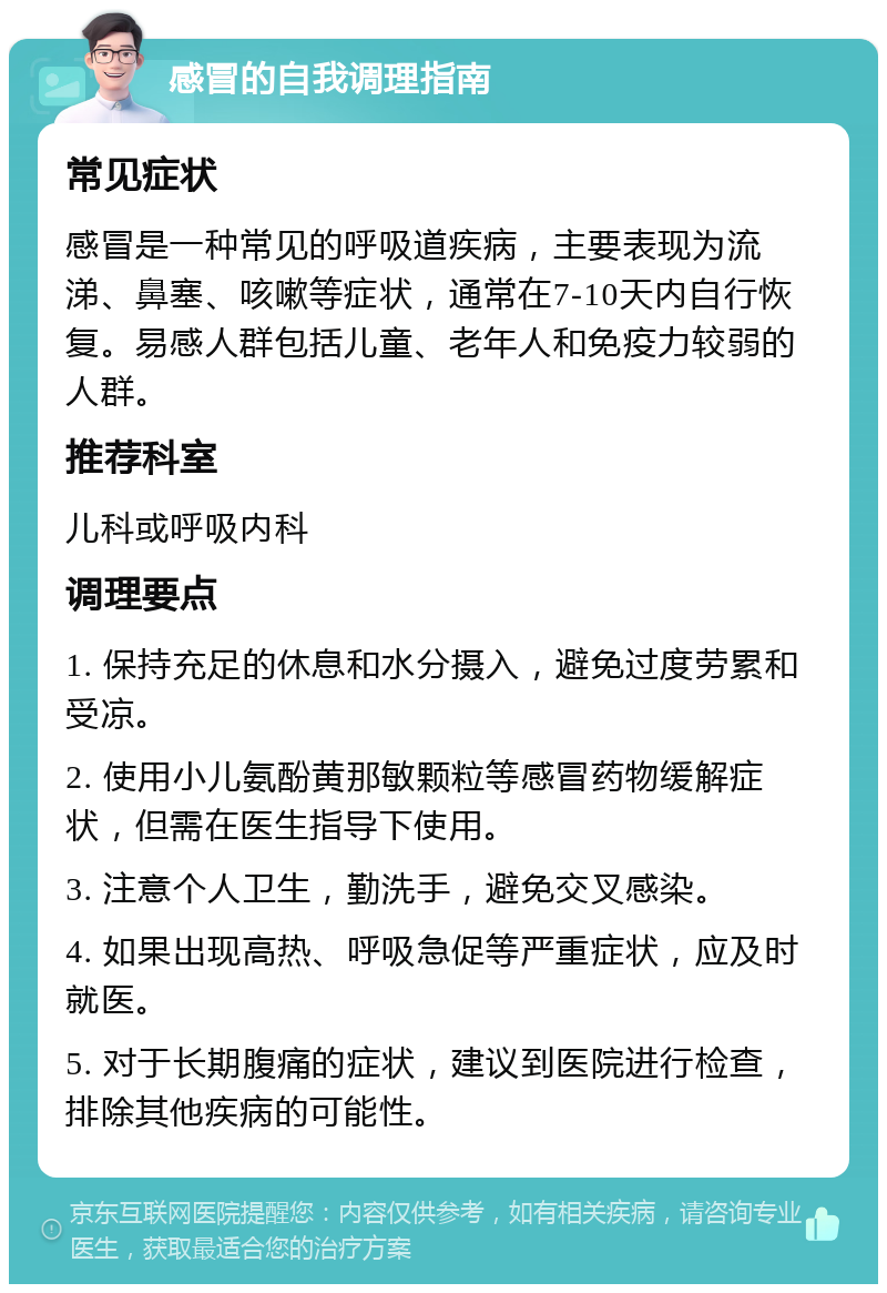 感冒的自我调理指南 常见症状 感冒是一种常见的呼吸道疾病，主要表现为流涕、鼻塞、咳嗽等症状，通常在7-10天内自行恢复。易感人群包括儿童、老年人和免疫力较弱的人群。 推荐科室 儿科或呼吸内科 调理要点 1. 保持充足的休息和水分摄入，避免过度劳累和受凉。 2. 使用小儿氨酚黄那敏颗粒等感冒药物缓解症状，但需在医生指导下使用。 3. 注意个人卫生，勤洗手，避免交叉感染。 4. 如果出现高热、呼吸急促等严重症状，应及时就医。 5. 对于长期腹痛的症状，建议到医院进行检查，排除其他疾病的可能性。