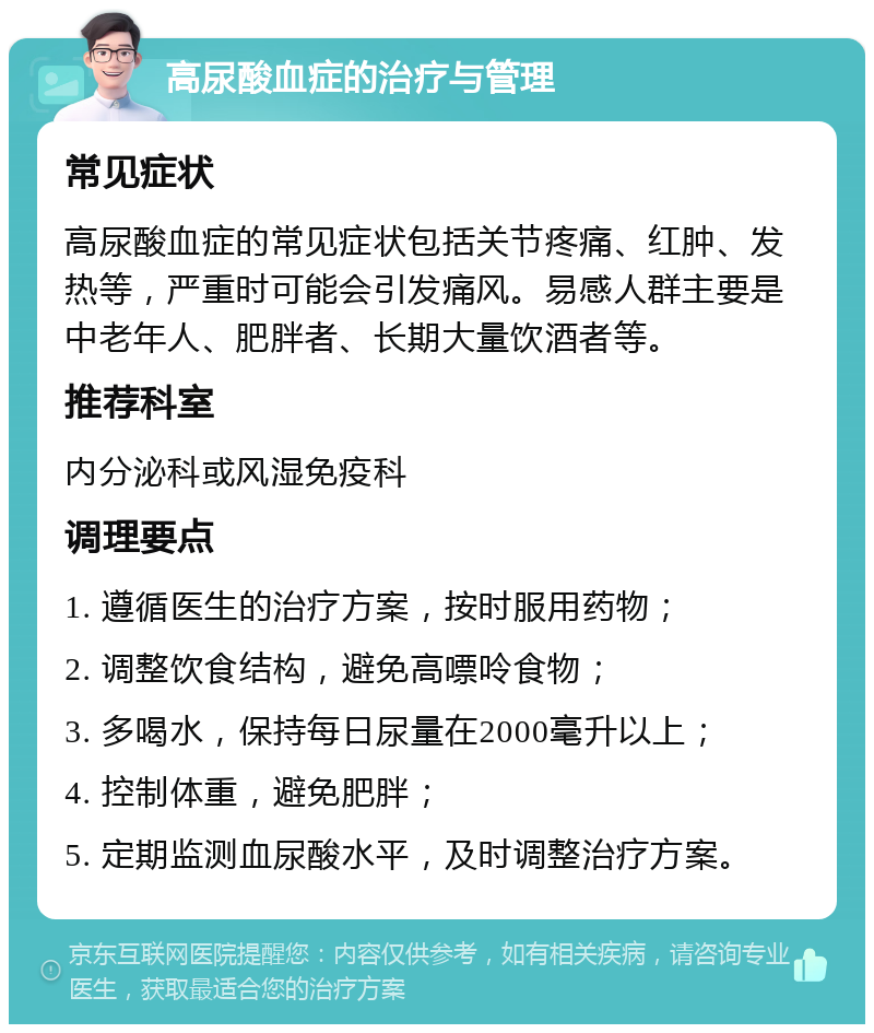 高尿酸血症的治疗与管理 常见症状 高尿酸血症的常见症状包括关节疼痛、红肿、发热等，严重时可能会引发痛风。易感人群主要是中老年人、肥胖者、长期大量饮酒者等。 推荐科室 内分泌科或风湿免疫科 调理要点 1. 遵循医生的治疗方案，按时服用药物； 2. 调整饮食结构，避免高嘌呤食物； 3. 多喝水，保持每日尿量在2000毫升以上； 4. 控制体重，避免肥胖； 5. 定期监测血尿酸水平，及时调整治疗方案。