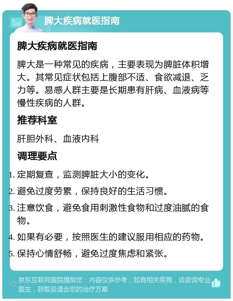 脾大疾病就医指南 脾大疾病就医指南 脾大是一种常见的疾病，主要表现为脾脏体积增大。其常见症状包括上腹部不适、食欲减退、乏力等。易感人群主要是长期患有肝病、血液病等慢性疾病的人群。 推荐科室 肝胆外科、血液内科 调理要点 定期复查，监测脾脏大小的变化。 避免过度劳累，保持良好的生活习惯。 注意饮食，避免食用刺激性食物和过度油腻的食物。 如果有必要，按照医生的建议服用相应的药物。 保持心情舒畅，避免过度焦虑和紧张。