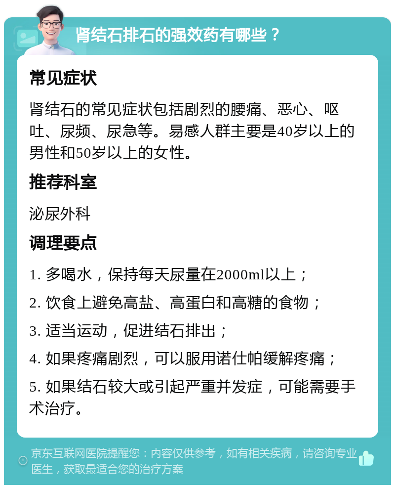 肾结石排石的强效药有哪些？ 常见症状 肾结石的常见症状包括剧烈的腰痛、恶心、呕吐、尿频、尿急等。易感人群主要是40岁以上的男性和50岁以上的女性。 推荐科室 泌尿外科 调理要点 1. 多喝水，保持每天尿量在2000ml以上； 2. 饮食上避免高盐、高蛋白和高糖的食物； 3. 适当运动，促进结石排出； 4. 如果疼痛剧烈，可以服用诺仕帕缓解疼痛； 5. 如果结石较大或引起严重并发症，可能需要手术治疗。