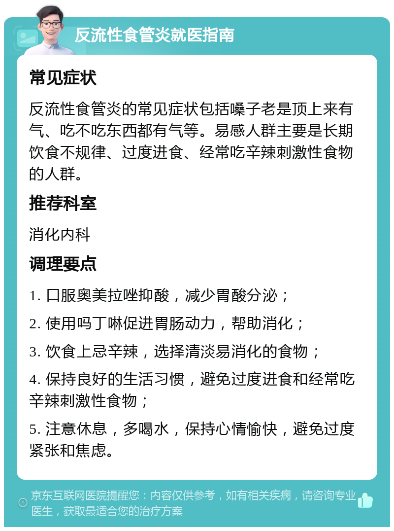 反流性食管炎就医指南 常见症状 反流性食管炎的常见症状包括嗓子老是顶上来有气、吃不吃东西都有气等。易感人群主要是长期饮食不规律、过度进食、经常吃辛辣刺激性食物的人群。 推荐科室 消化内科 调理要点 1. 口服奥美拉唑抑酸，减少胃酸分泌； 2. 使用吗丁啉促进胃肠动力，帮助消化； 3. 饮食上忌辛辣，选择清淡易消化的食物； 4. 保持良好的生活习惯，避免过度进食和经常吃辛辣刺激性食物； 5. 注意休息，多喝水，保持心情愉快，避免过度紧张和焦虑。