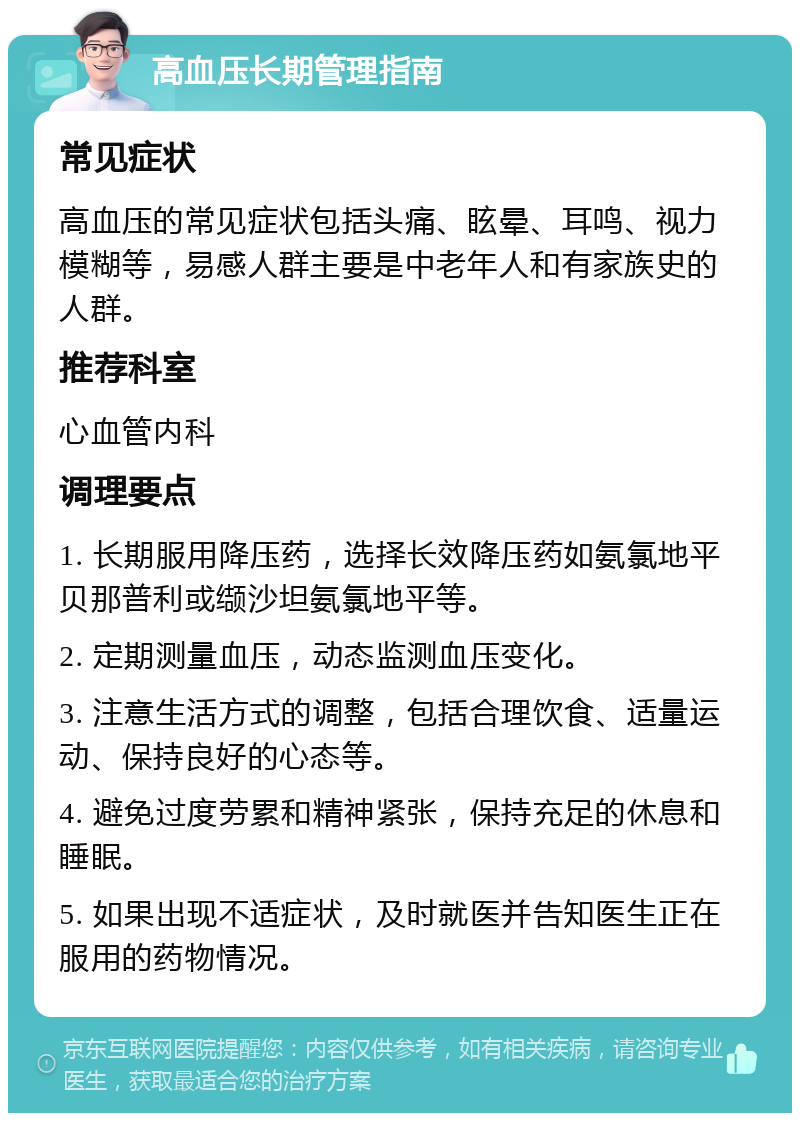 高血压长期管理指南 常见症状 高血压的常见症状包括头痛、眩晕、耳鸣、视力模糊等，易感人群主要是中老年人和有家族史的人群。 推荐科室 心血管内科 调理要点 1. 长期服用降压药，选择长效降压药如氨氯地平贝那普利或缬沙坦氨氯地平等。 2. 定期测量血压，动态监测血压变化。 3. 注意生活方式的调整，包括合理饮食、适量运动、保持良好的心态等。 4. 避免过度劳累和精神紧张，保持充足的休息和睡眠。 5. 如果出现不适症状，及时就医并告知医生正在服用的药物情况。