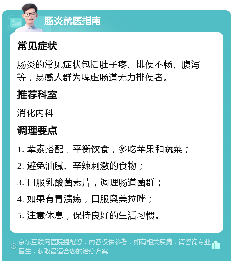 肠炎就医指南 常见症状 肠炎的常见症状包括肚子疼、排便不畅、腹泻等，易感人群为脾虚肠道无力排便者。 推荐科室 消化内科 调理要点 1. 荤素搭配，平衡饮食，多吃苹果和蔬菜； 2. 避免油腻、辛辣刺激的食物； 3. 口服乳酸菌素片，调理肠道菌群； 4. 如果有胃溃疡，口服奥美拉唑； 5. 注意休息，保持良好的生活习惯。