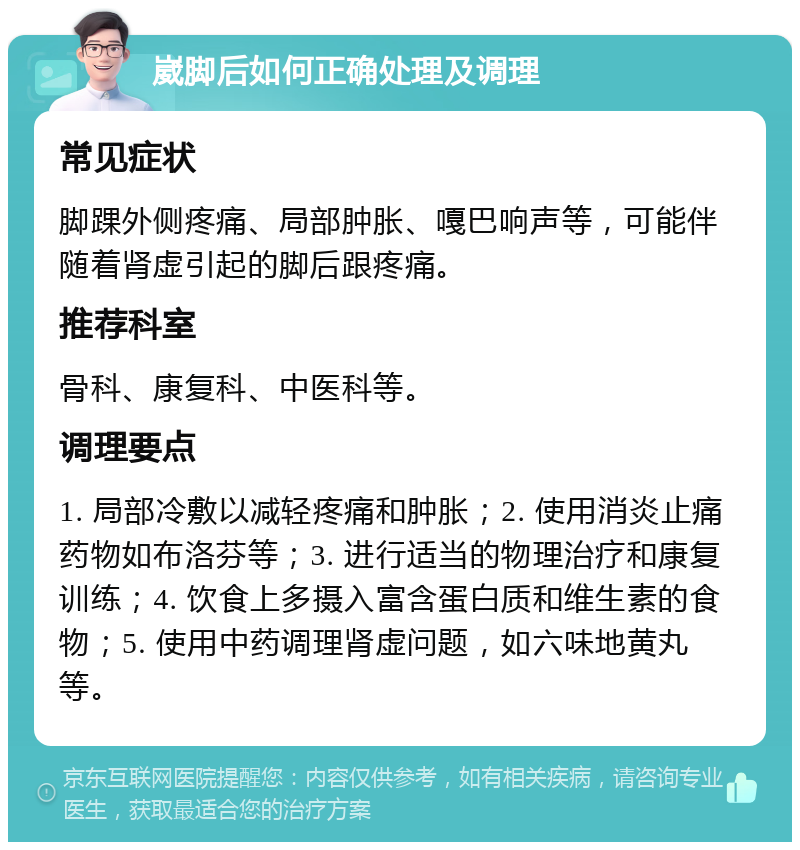 崴脚后如何正确处理及调理 常见症状 脚踝外侧疼痛、局部肿胀、嘎巴响声等，可能伴随着肾虚引起的脚后跟疼痛。 推荐科室 骨科、康复科、中医科等。 调理要点 1. 局部冷敷以减轻疼痛和肿胀；2. 使用消炎止痛药物如布洛芬等；3. 进行适当的物理治疗和康复训练；4. 饮食上多摄入富含蛋白质和维生素的食物；5. 使用中药调理肾虚问题，如六味地黄丸等。